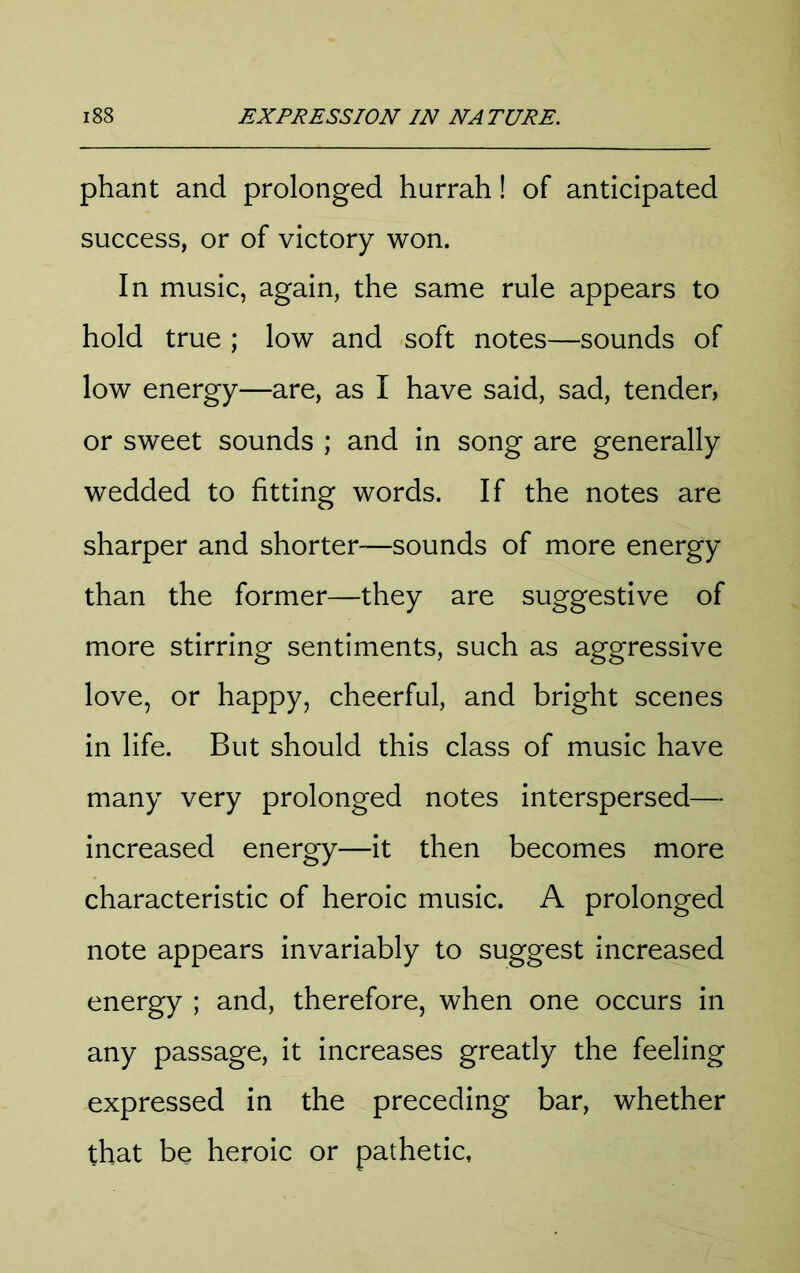 phant and prolonged hurrah! of anticipated success, or of victory won. In music, again, the same rule appears to hold true ; low and soft notes—sounds of low energy—are, as I have said, sad, tender, or sweet sounds ; and in song are generally wedded to fitting words. If the notes are sharper and shorter—sounds of more energy than the former—they are suggestive of more stirring sentiments, such as aggressive love, or happy, cheerful, and bright scenes in life. But should this class of music have many very prolonged notes interspersed— increased energy—it then becomes more characteristic of heroic music. A prolonged note appears invariably to suggest increased energy ; and, therefore, when one occurs in any passage, it increases greatly the feeling expressed in the preceding bar, whether that be heroic or pathetic,