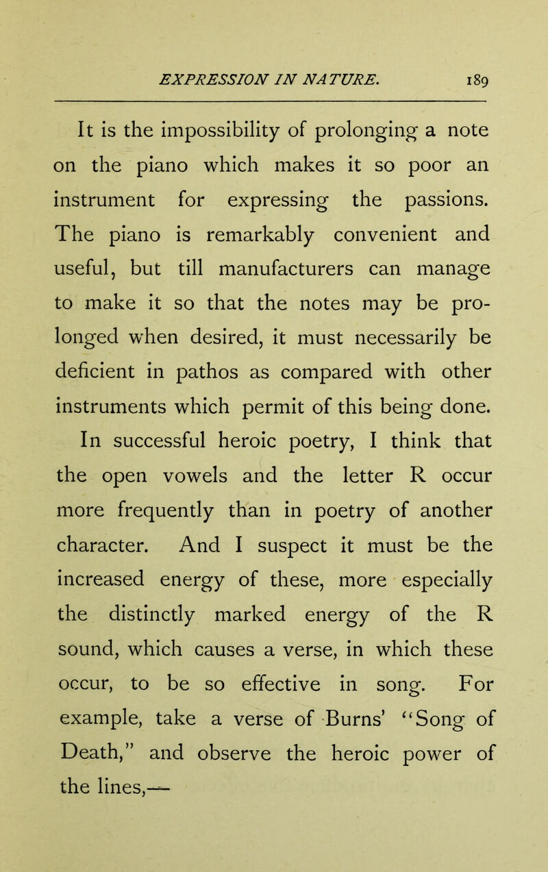It is the impossibility of prolonging a note on the piano which makes it so poor an instrument for expressing the passions. The piano is remarkably convenient and useful, but till manufacturers can manage to make it so that the notes may be pro- longed when desired, it must necessarily be deficient in pathos as compared with other instruments which permit of this being done. In successful heroic poetry, I think that the open vowels and the letter R occur more frequently than in poetry of another character. And I suspect it must be the increased energy of these, more especially the distinctly marked energy of the R sound, which causes a verse, in which these occur, to be so effective in song. For example, take a verse of Burns’ ^‘Song of Death,” and observe the heroic power of the lines,—