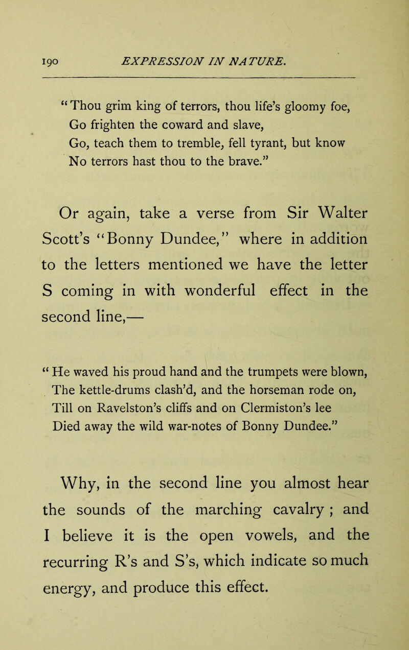 “ Thou grim king of terrors, thou life’s gloomy foe, Go frighten the coward and slave, Go, teach them to tremble, fell tyrant, but know No terrors hast thou to the brave.” Or again, take a verse from Sir Walter Scott’s “Bonny Dundee,” where in addition to the letters mentioned we have the letter S coming in with wonderful effect in the second line,— “ He waved his proud hand and the trumpets were blown. The kettle-drums clash’d, and the horseman rode on. Till on Ravelston’s clilfs and on Clermiston’s lee Died away the wild war-notes of Bonny Dundee.” Why, In the second line you almost hear the sounds of the marching cavalry ; and I believe it is the open vowels, and the recurring R s and S s, which indicate so much energy, and produce this effect.