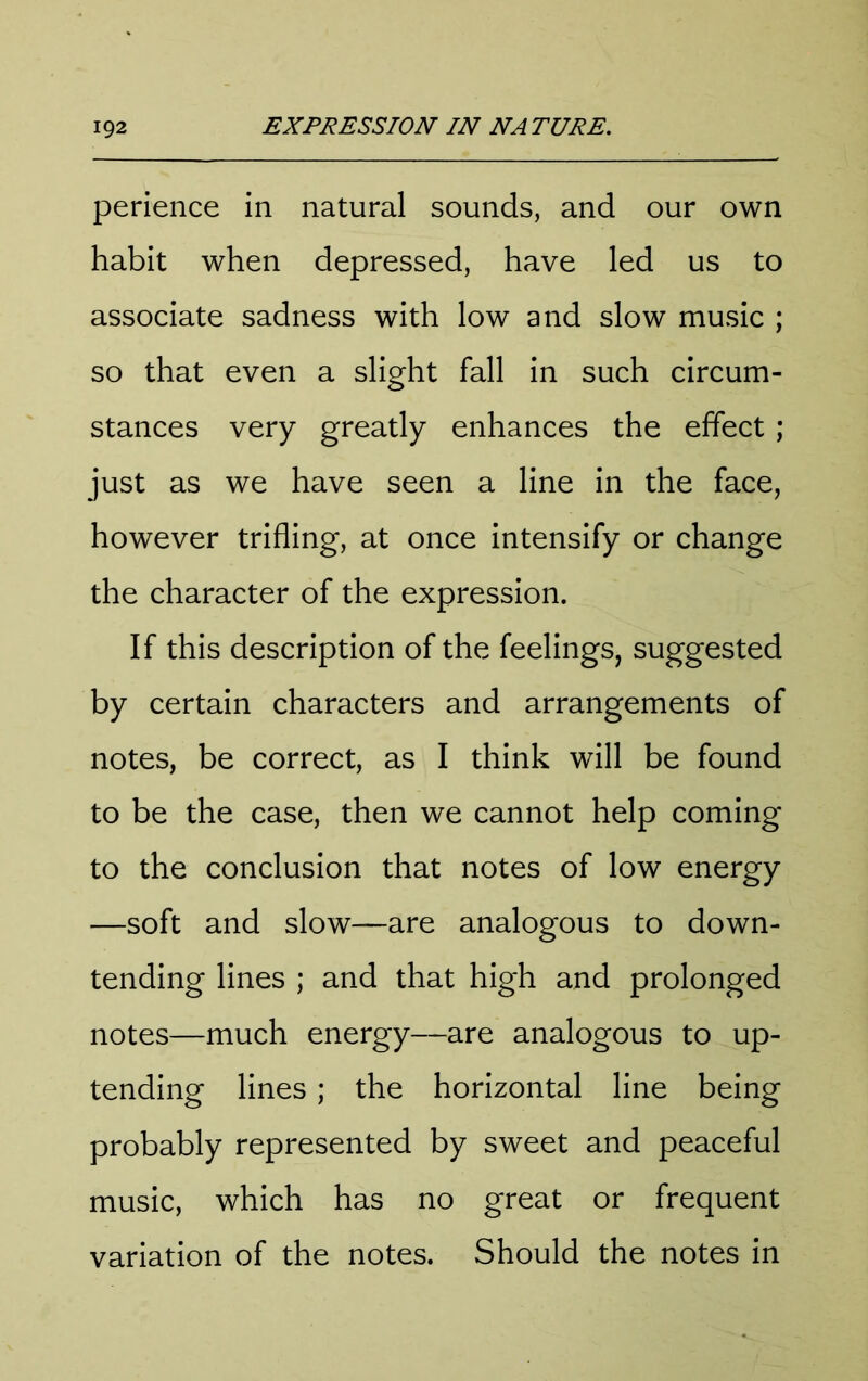 perience in natural sounds, and our own habit when depressed, have led us to associate sadness with low and slow music ; so that even a slight fall in such circum- stances very greatly enhances the effect; just as we have seen a line in the face, however trifling, at once intensify or change the character of the expression. If this description of the feelings, suggested by certain characters and arrangements of notes, be correct, as I think will be found to be the case, then we cannot help coming to the conclusion that notes of low energy —soft and slow—are analogous to down- tending lines ; and that high and prolonged notes—much energy—are analogous to up- tending lines; the horizontal line being probably represented by sweet and peaceful music, which has no great or frequent variation of the notes. Should the notes in