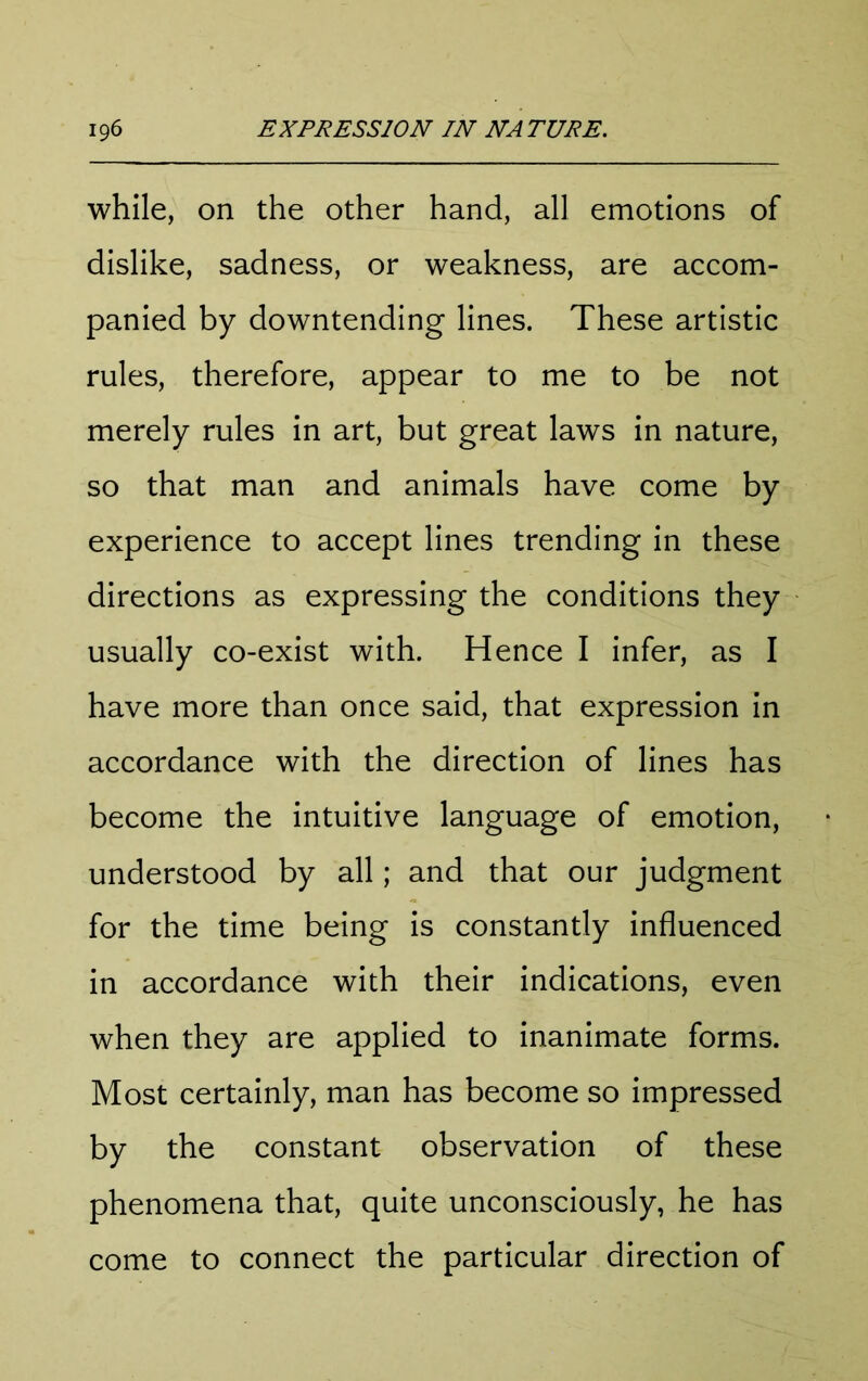 while, on the other hand, all emotions of dislike, sadness, or weakness, are accom- panied by downtending lines. These artistic rules, therefore, appear to me to be not merely rules in art, but great laws in nature, so that man and animals have come by experience to accept lines trending in these directions as expressing the conditions they usually co-exist with. Hence I infer, as I have more than once said, that expression in accordance with the direction of lines has become the intuitive language of emotion, understood by all; and that our judgment for the time being is constantly influenced in accordance with their indications, even when they are applied to inanimate forms. Most certainly, man has become so impressed by the constant observation of these phenomena that, quite unconsciously, he has come to connect the particular direction of