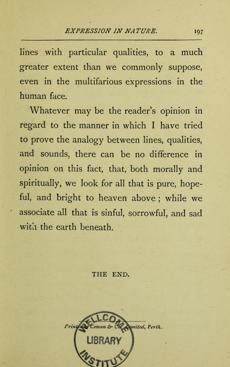 lines with particular qualities, to a much greater extent than we commonly suppose, even in the multifarious expressions in the human face. Whatever may be the reader’s opinion in regard to the manner in which I have tried to prove the analogy between lines, qualities, and sounds, there can be no difference in opinion on this fact, that, both morally and spiritually, we look for all that is pure, hope- ful, and bright to heaven above ; while we associate all that is sinful, sorrowful, and sad with the earth beneath. THE END.
