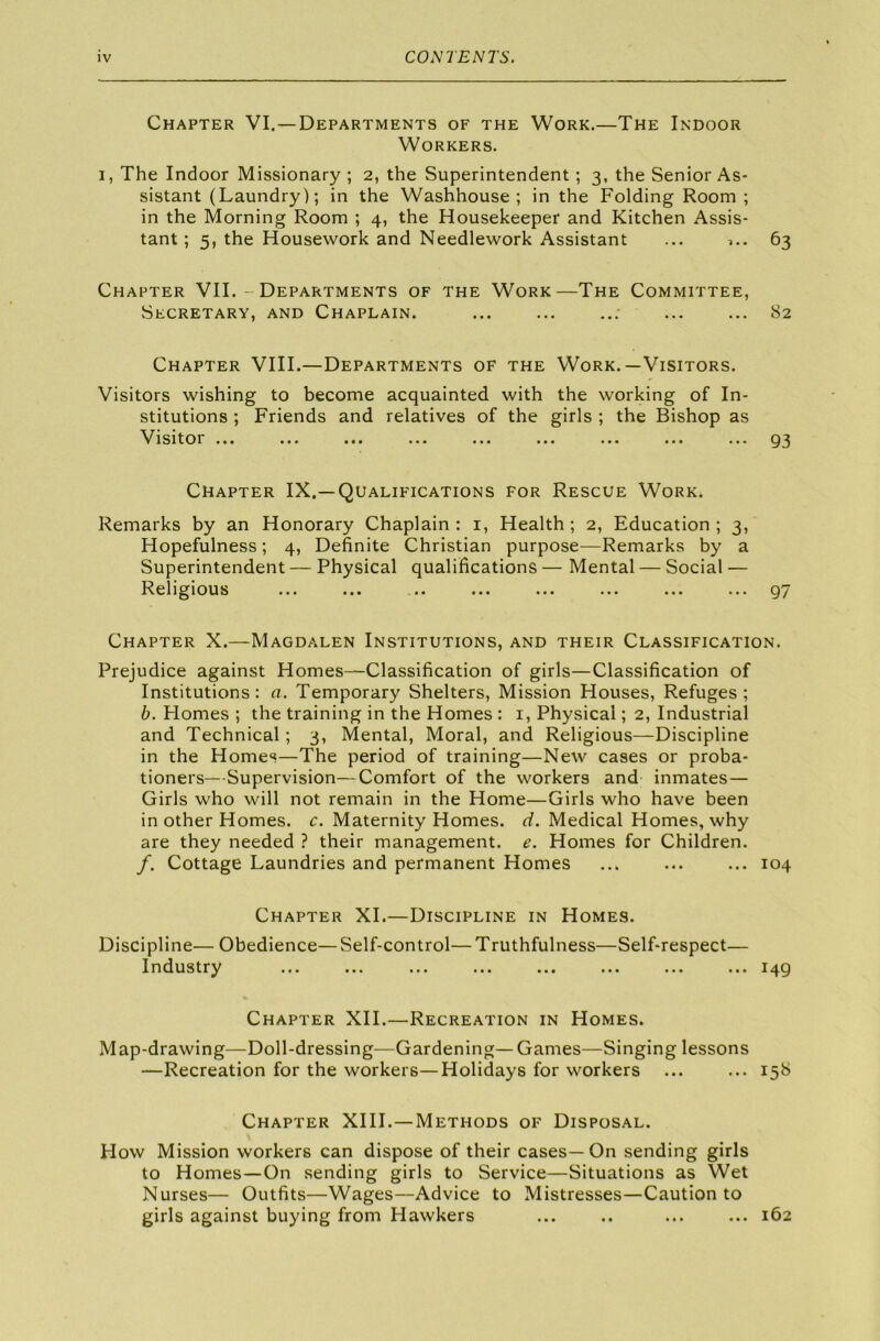 Chapter VI. —Departments of the Work.—The Indoor Workers. i , The Indoor Missionary ; 2, the Superintendent; 3, the Senior As- sistant (Laundry); in the Washhouse; in the Folding Room ; in the Morning Room ; 4, the Housekeeper and Kitchen Assis- tant ; 5, the Housework and Needlework Assistant ... >.. 63 Chapter VII.- Departments of the Work—The Committee, Secretary, and Chaplain. 82 Chapter VIII.—Departments of the Work.—Visitors. Visitors wishing to become acquainted with the working of In- stitutions ; Friends and relatives of the girls ; the Bishop as Vlsitoi ... ... ... ... ... ... ... ... ... 93 Chapter IX.—Qualifications for Rescue Work. Remarks by an Honorary Chaplain: 1, Health; 2, Education; 3, Hopefulness; 4, Definite Christian purpose—Remarks by a Superintendent — Physical qualifications — Mental — Social — Religious ... ... ... ... ... ... ... ... 97 Chapter X.—Magdalen Institutions, and their Classification. Prejudice against Homes—Classification of girls—Classification of Institutions: a. Temporary Shelters, Mission Houses, Refuges; b. Flomes ; the training in the Homes : 1, Physical; 2, Industrial and Technical; 3, Mental, Moral, and Religious—Discipline in the Homes—The period of training—New cases or proba- tioners—Supervision—Comfort of the workers and inmates— Girls who will not remain in the Home—Girls who have been in other Homes, c. Maternity Homes, d. Medical Homes, why are they needed ? their management, e. Homes for Children. /. Cottage Laundries and permanent Homes ... ... ... 104 Chapter XI.—Discipline in Homes. Discipline— Obedience—Self-control—Truthfulness—Self-respect— Industry ... ... ... ... ... ... ... ... 149 Chapter XII.—Recreation in Homes. Map-drawing—Doll-dressing—Gardening—Games—Singing lessons —Recreation for the workers—Holidays for workers ... ... 158 Chapter XIII.—Methods of Disposal. How Mission workers can dispose of their cases—On sending girls to Homes—On sending girls to Service—Situations as Wet Nurses— Outfits—Wages—Advice to Mistresses—Caution to girls against buying from Hawkers ... .. ... ... 162