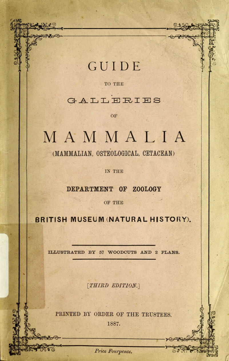 GUIDE TO THE O-^ L L E I E S OF MAMMALIA (MAMMALIAN, OSTEOLOGICAL. CETACEAN) IN THE DEPARTMENT OE ZOOLOGY OF THE BRITISH IVIUSEUIYI (NATURAL HISTORY). ILLUSTRATED BY 57 WOODCUTS AND 2 PLANS. [THIRD EDITION.-] FEINTED BY OEDEE OE THE TEUSTEES. 1887. Price Fourpence, C