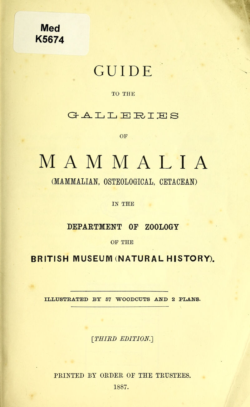 Med K5674 GUIDE TO THE O ^ Z_. Hi E Z E s OF MAMMALIA (MAMMALIAN, OSTEOLOaiCAL, CETACEAN) IN THE DEPAETMENT OF ZOOLOGY OF THE BRITISH mUSEUIVKNATURAL HISTORY). ILLUSTBATED BY 57 WOODCUTS AND 2 PLANS. [THIRD EDITION.'] FEINTED BY OEDEE OE THE TEHSTEES. 1887.