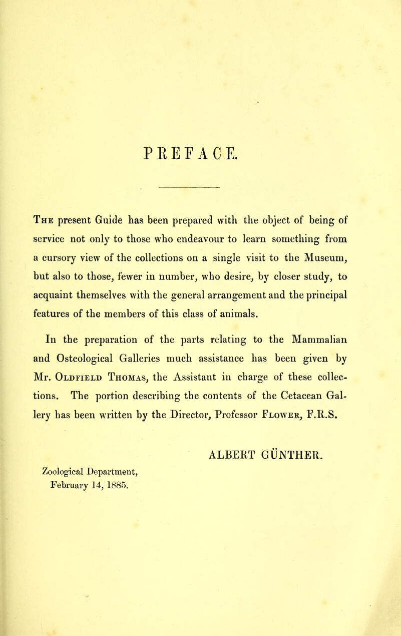 P E E F A C E. The present Guide has been prepared with the object of being of service not only to those who endeavour to learn something from a cursory view of the collections on a single visit to the Museum, but also to those, fewer in number, who desire, by closer study, to acquaint themselves with the general arrangement and the principal features of the members of this class of animals. In the preparation of the parts relating to the Mammalian and Osteological Galleries much assistance has been given by Mr. Oldfield Thomas, the Assistant in charge of these collec- tions. The portion describing the contents of the Cetacean Gal- lery has been written by the Director, Professor Flower, F.R.S. ALBERT GUNTHER. Zoological Department, February 14, 1885.