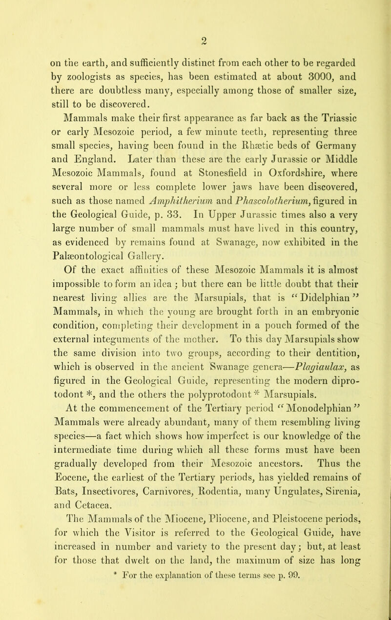 on the earth, and sufficiently distinct from each other to be regarded by zoologists as species, has been estimated at about 3000, and there are doubtless many, especially among those of smaller size, still to be discovered. Mammals make their first appearance as far back as the Triassic or early Mesozoic period, a few minute teeth, representing three small species, having been found in the Rhjetic beds of Germany and England. Later than these are the early Jurassic or Middle Mesozoic Mammals, found at Stonesfield in Oxfordshire, where several more or less complete lower jaws have been discovered, such as those named Amphitherium and figured in the Geological Guide, p. 33. In Upper Jurassic times also a very large number of small mammals must have lived in this country, as evidenced by remains found at Swanage, now exhibited in the Palseontological Gallery. Of the exact affinities of these Mesozoic Mammals it is almost impossible to form an idea ; but there can be little doubt that their nearest living allies are the Marsupials, that is ‘‘ Didelphian Mammals, in which the young are brought forth in an embryonic condition, completing their development in a pouch formed of the external integuments of the mother. To this day Marsupials show the same division into two groups, according to their dentition, which is observed in the ancient Swanage genera—Plagiaulax, as figured in the Geological Guide, representing the modern dipro- todont *, and the others the polyprotodont * Marsupials. At the commencement of the Tertiary period Monodelphian Mammals were already abundant, many of them resembling living species—a fact which shows how imperfect is our knowledge of the intermediate time during which all these forms must have been gradually developed from their Mesozoic ancestors. Thus the Eocene, the earliest of the Tertiary periods, has yielded remains of Bats, Insectivores, Carnivores, Rodentia, many Ungulates, Sirenia, and Cetacea. The Mammals of the Miocene, Pliocene, and Pleistocene periods, for which the Visitor is referred to the Geological Guide, have increased in number and variety to the present day; but, at least for those that dwelt on the land, the maximum of size has long * For the explanation of these terms see p. 99.
