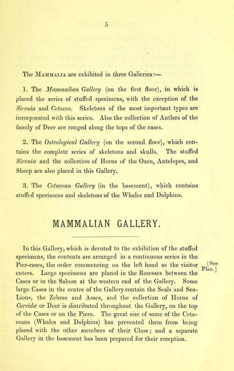 The Mammalia are exhibited in three Galleries:— 1. The Mammalian Gallery (on the first floor), in which is placed the series of stuffed specimens, with the exception of the Sirenia and Cetacea. Skeletons of the most important types are incorporated with this series. Also the collection of Antlers of the family of Deer are ranged along the tops of the cases. 2. The Osteological Gallery (on the second floor), which con- tains the complete series of skeletons and skulls. The stuffed Sirenia and the collection of Horns of the Oxen, Antelopes, and Sheep are also placed in this Gallery. 3. The Cetacean Gallery (in the basement), which contains stuffed specimens and skeletons of the Whales and Dolphins. MAMMALIAN GALLERY. In this Gallery, which is devoted to the exhibition of the stuffed specimens, the contents are arranged in a continuous series in the Pier-cases, the order commencing on the left hand as the visitor , xlan. * enters. Large specimens are placed in the Recesses between the Cases or in the Saloon at the western end of the Gallery. Some large Cases in the centre of the Gallery contain the Seals and Sea- Lions, the Zebras and Asses, and the collection of Horns of CervidcB or Deer is distributed throughout the Gallery, on the top of the Cases or on the Piers. The great size of some of the Ceta- ceans (Whales and Dolphins) has prevented them from being placed with the other members of their Class : and a separate Gallery in the basement has been prepared for their reception.