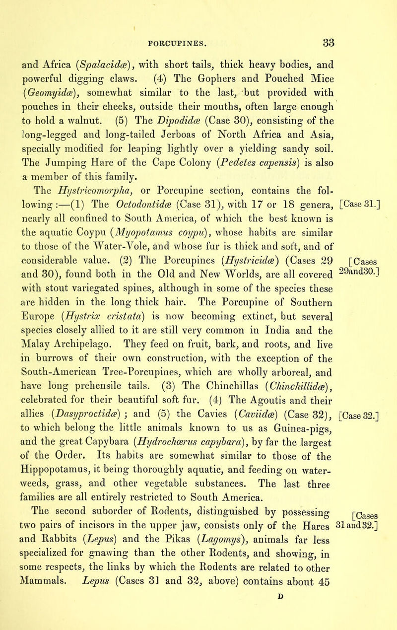 and Africa [Spalacidai), with short tails^ thick heavy bodies, and powerful digging claws. (4) The Gophers and Pouched Mice [Geomyidce), somewhat similar to the last, 'but provided with pouches in their cheeks, outside their mouths, often large enough to hold a walnut. (5) The Dipodidce (Case 30), consisting of the long-legged and long-tailed Jerboas of North Africa and Asia, specially modified for leaping lightly over a yielding sandy soil. The Jumping Hare of the Cape Colony [Pedetes capensis) is also a member of this family. The Hystricomoipha, or Porcupine section, contains the fol- lowing:—(1) The OctodontidcB (Case 31), with 17 or 18 genera, [Case 31.] nearly all confined to South America, of which the best known is the aquatic Coypu {Myopotamus coypu), v/hose habits are similar to those of the Water-Vole, and whose fur is thick and soft, and of considerable value. (2) The Porcupines [Hystricidce) (Cases 29 [Cases and 30), found both in the Old and New Worlds, are all covered 29and30.] with stout variegated spines, although in some of the species these are hidden in the long thick hair. The Porcupine of Southern Europe [Hystrix cristata) is now becoming extinct, but several species closely allied to it are still very common in India and the Malay Archipelago. They feed on fruit, bark, and roots, and live in burrows of their own construction, with the exception of the South-American Tree-Porcupines, which are wholly arboreal, and have long prehensile tails. (3) The Chinchillas {Chinchillidce) ^ celebrated for their beautiful soft fur. (4) The Agoutis and their allies (Dasyproctidce) ] and (5) the Cavies [Caviidcd) (Case 32), [Case32.] to which belong the little animals known to us as Guinea-pigs, and the great Capybara [Hydrochcerus capyhara), by far the largest of the Order. Its habits are somewhat similar to those of the Hippopotamus, it being thoroughly aquatic, and feeding on water- weeds, grass, and other vegetable substances. The last three families are all entirely restricted to South America. The second suborder of Rodents, distinguished by possessing [Cases two pairs of incisors in the upper jaw, consists only of the Hares 31and32.] and Rabbits [Lepus) and the Pikas [Lagomys), animals far less specialized for gnawing than the other Rodents, and showing, in some respects, the links by which the Rodents are related to other Mammals. Lepus (Cases 31 and 32, above) contains about 45 D