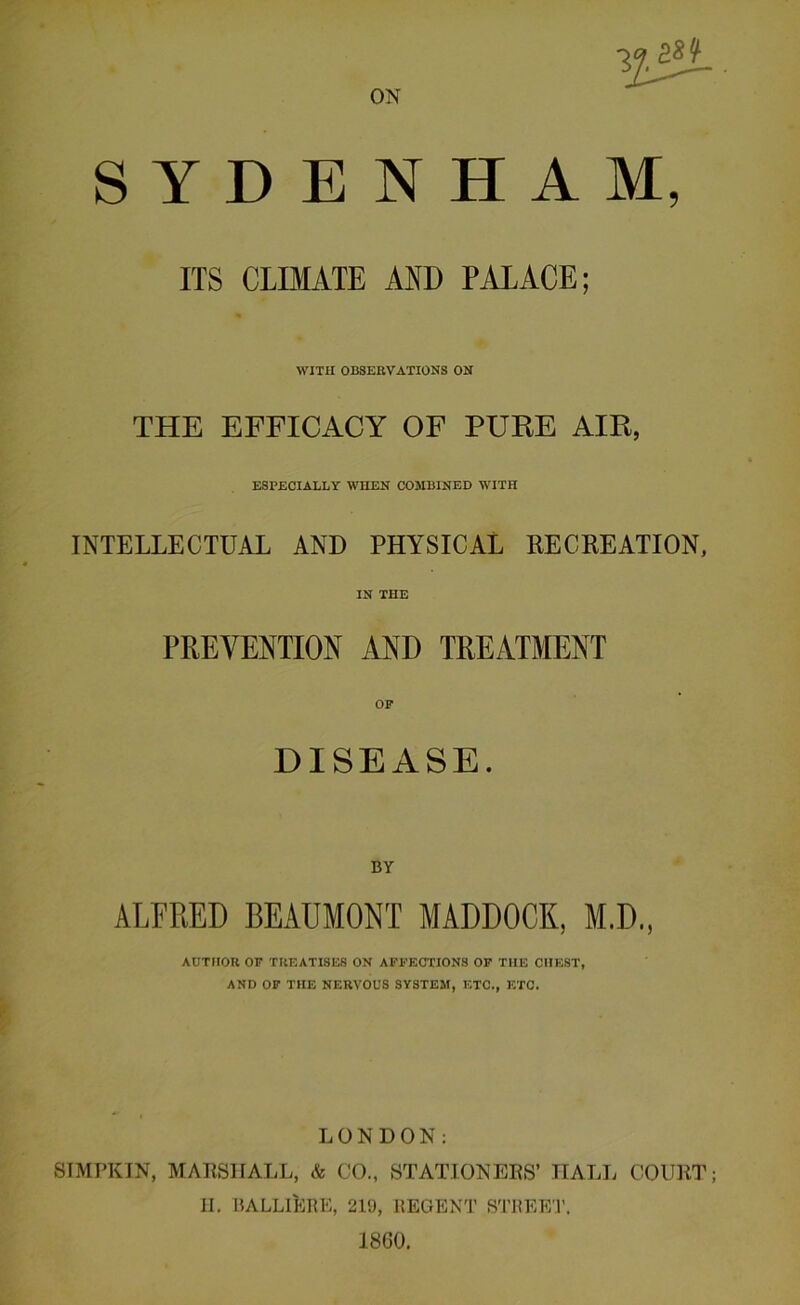 ON SYDENHAM, ITS CLIMATE AND PALACE; WITH OBSERVATIONS ON THE EFFICACY OF PURE AIR, ESPECIALLY WHEN COMBINED WITH INTELLECTUAL AND PHYSICAL RECREATION, IN THE PREVENTION AND TREATMENT OP DISEASE. ALFRED BEAUMONT MADDOCK, M.D., AUTHOR OF TREATISES ON AFFECTIONS OF THE CHEST, AND OF THE NERVOUS SYSTEM, ETC., ETC. LONDON: SIMPKIN, MARSHALL, & CO., STATIONERS’ HALL COURT; H. BALLILrE, 219, REGENT STREET. 1860.