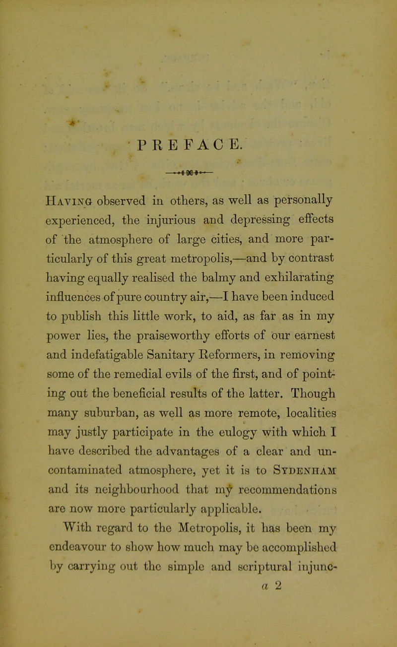 experienced, the injurious and depressing effects of the atmosphere of large cities, and more par- ticularly of this great metropolis,—and by contrast having equally realised the balmy and exhilarating influences of pure country air,—I have been induced to publish this little work, to aid, as far as in my power lies, the praiseworthy efforts of our earnest and indefatigable Sanitary Reformers, in removing some of the remedial evils of the first, and of point- ing out the beneficial results of the latter. Though many suburban, as well as more remote, localities may justly participate in the eulogy with which I have described the advantages of a clear and un- contaminated atmosphere, yet it is to Sydenham and its neighbourhood that m^ recommendations are now more particularly applicable. With regard to the Metropolis, it has been my endeavour to show how much may be accomplished hy carrying out the simple and scriptural iujunc- a 2