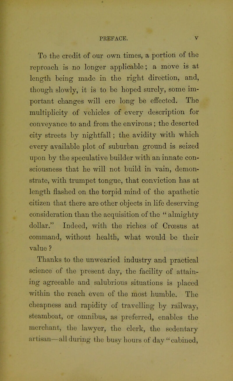 To the credit of our own times, a portion of the reproach is no longer applicable; a move is at length being made in the right direction, and, though slowly, it is to be hoped surely, some im- portant changes will ere long be effected. The multiplicity of vehicles of every description for conveyance to and from the environs ; the deserted city streets by nightfall; the avidity with which every available plot of suburban ground is seized upon by the speculative builder with an innate con- sciousness that he will not build in vain, demon- strate, with trumpet tongue, that conviction has at length flashed on the torpid mind of the apathetic citizen that there are other objects in life deserving consideration than the acquisition of the “ almighty dollar.” Indeed, with the riches of Croesus at command, without health, what would be their value ? Thanks to the unwearied industry and practical science of the present day, the facility of attain- ing agreeable and salubrious situations is placed within the reach even of the most humble. The cheapness and rapidity of travelling by railway, steamboat, or omnibus, as preferred, enables the merchant, the lawyer, the clerk, the sedentary artisan—all during the busy hours of day “cabined,