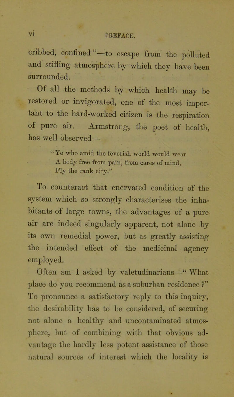 cribbed, confined ”—to escape from the polluted and stifling atmosphere by wbicli they have been surrounded. Of all the methods by which health may be restored or invigorated, one of the most impor- tant to the hard-worked citizen is the respiration of pure air. Armstrong, the poet of health, has well observed— “Ye wlio amid the feverish world would wear A body free from pain, from cares of mind, Fly the rank city.” To counteract that enervated condition of the system which so strongly characterises the inha- bitants of large towns, the advantages of a pure air are indeed singularly apparent, not alone by its own remedial power, but as greatly assisting the intended effect of the medicinal agency employed. Often am I asked by valetudinarians—“ What place do you recommend as a suburban residence ?” To pronounce a satisfactory reply to this inquiry, the desirability has to be considered, of securing not alone a healthy and uncontaminated atmos- phere, but of combining with that obvious ad- vantage the hardly less potent assistance of those natural sources of interest which the locality is