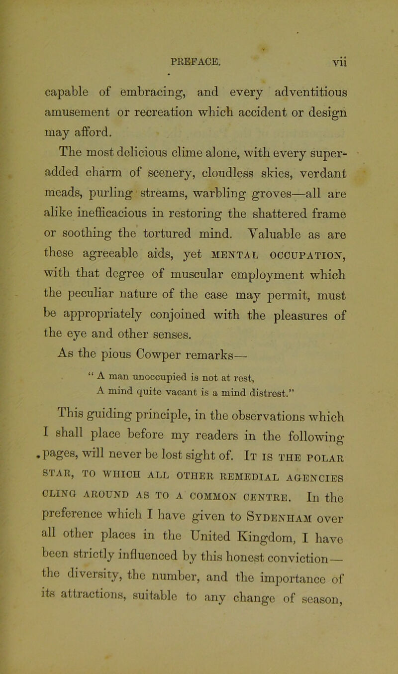 capable of embracing, and every adventitious amusement or recreation which accident or design may afford. The most delicious clime alone, with every super- added charm of scenery, cloudless skies, verdant meads, purling streams, warbling groves—all are alike inefficacious in restoring the shattered frame or soothing the tortured mind. Valuable as are these agreeable aids, yet mental occupation, with that degree of muscular employment which the peculiar nature of the case may permit, must be appropriately conjoined with the pleasures of the eye and other senses. As the pious Cowper remarks— “ A man unoccupied is not at rest, A mind quite vacant is a mind distrest.” This guiding principle, in the observations which I shall place before my readers in the following .pages, will never be lost sight of. It is the polar SIAR, IO WHICH ALL OTHER REMEDIAL AGENCIES CLING AROUND AS TO A COMMON CENTRE. Ill the preference which I have given to Sydenham over all other places in the United Kingdom, I have been strictly influenced by this honest conviction — the diversity, the number, and the importance of its attractions, suitable to any change of season,