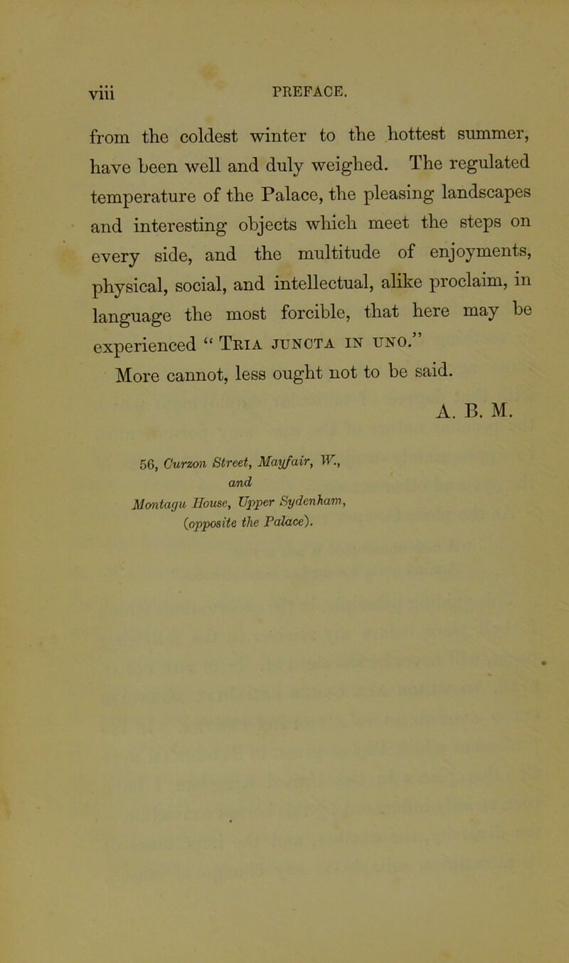 from the coldest winter to the hottest summer, have been well and duly weighed. The regulated temperature of the Palace, the pleasing landscapes and interesting objects which meet the steps on every side, and the multitude of enjoyments, physical, social, and intellectual, alike proclaim, in language the most forcible, that here may be experienced “ Tria juncta in uno.” More cannot, less ought not to be said. A. B. M. 56, Curzon Street, Mayfair, W., and Montagu House, Upper Sydenham, (iopposite the Palace).