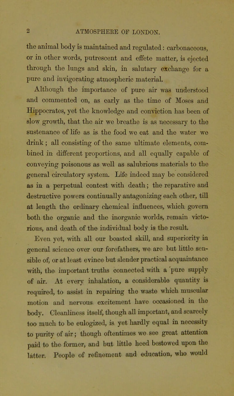 the animal body is maintained and regulated: carbonaceous, or in other words, putrescent and effete matter, is ejected through the lungs and skin, in salutary exchange for a pure and invigorating atmospheric material. Although the importance of pure air was understood and commented on, as early as the time of Moses and Hippocrates, yet the knowledge and conviction has been of slow growth, that the air we breathe is as necessary to the sustenance of life as is the food we eat and the water we drink ; all consisting of the same ultimate elements, com- bined in different proportions, and all equally capable of conveying poisonous as well as salubrious materials to the general circulatory system. Life indeed may be considered as in a perpetual contest with death; the reparative and destructive powers continually antagonizing each other, till at length the ordinary chemical influences, which govern both the organic and the inorganic worlds, remain victo- rious, and death of the individual body is the result. Even yet, with all our boasted skill, and superiority in general science over our forefathers, we are but little sen- sible of, or at least evince but slender practical acquaintance with, the important truths connected with a pure supply of air. At every inhalation, a considerable quantity is required, to assist in repairing the waste which muscular motion and nervous excitement have occasioned in the body. Cleanliness itself, though all important, and scarcely too much to be eulogized, is yet hardly equal in necessity to purity of air; though oftentimes we see great attention paid to the former, and but little heed bestowed upon the latter. Pooplo of refinement and education, who would