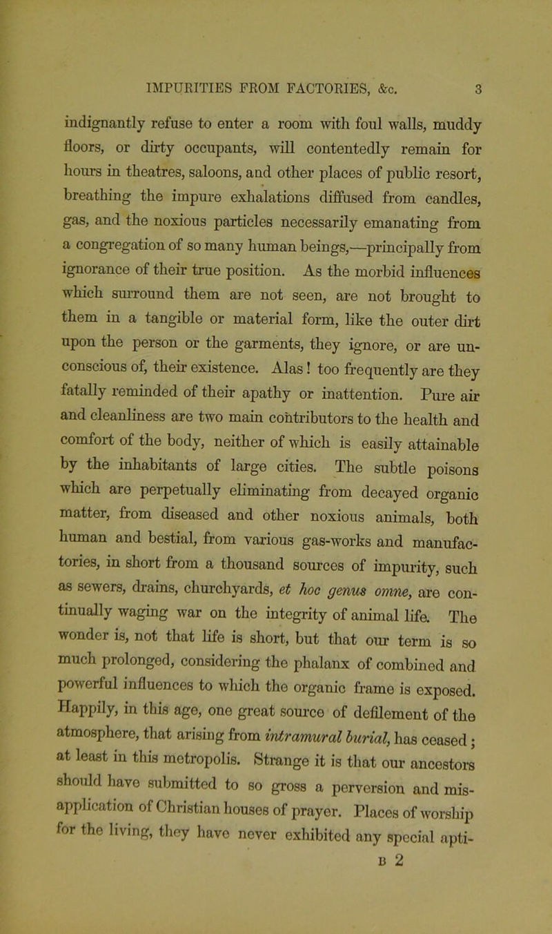 indignantly refuse to enter a room with foul walls, muddy floors, or dirty occupants, will contentedly remain for hours in theatres, saloons, and other places of public resort, breathing the impure exhalations diffused from candles, gas, and the noxious particles necessarily emanating from a congregation of so many human beings,—principally from ignorance of their ti-ue position. As the morbid influences which surround them are not seen, are not brought to them in a tangible or material form, like the outer dirt upon the person or the garments, they ignore, or are un- conscious of, their existence. Alas! too frequently are they fatally reminded of their apathy or inattention. Pure air and cleanliness are two main contributors to the health and comfort of the body, neither of which is easily attainable by the inhabitants of large cities. The subtle poisons which are perpetually eliminating from decayed organic matter, from diseased and other noxious animals, both human and bestial, from various gas-works and manufac- tories, in short from a thousand sources of impurity, such as sewers, drains, churchyards, et hoc genus omne, are con- tinually waging war on the integrity of animal life. The wonder is, not that life is short, but that our term is so much prolonged, considering the phalanx of combined and powerful influences to which the organic frame is exposed. Happily, in this age, one great source of defilement of the atmosphere, that arising from intramural burial, has ceased; at least in this metropolis. Strange it is that our ancestors should have submitted to so gross a perversion and mis- application of Christian houses of prayer. Places of worship for the living, they have never exhibited any special apti- u 2