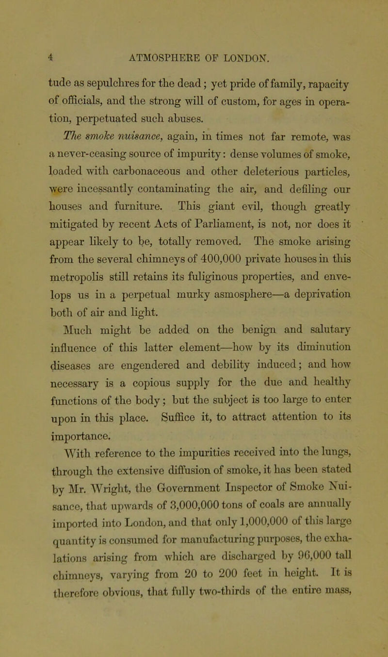 tude as sepulchres for the dead; yet pride of family, rapacity of officials, and the strong will of custom, for ages in opera- tion, perpetuated such abuses. The smoke nuisance, again, in times not far remote, was a never-ceasing source of impurity: dense volumes of smoke, loaded with carbonaceous and other deleterious particles, were incessantly contaminating the ah-, and defiling our houses and furniture. This giant evil, though greatly mitigated by recent Acts of Parliament, is not, nor does it appear likely to be, totally removed. The smoke arising from the several chimneys of 400,000 private houses in this metropolis still retains its fuliginous properties, and enve- lops us in a perpetual murky asmosphere—a deprivation both of air and light. Much might be added on the benign and salutary influence of this latter element—how by its diminution diseases are engendered and debility induced; and how necessary is a copious supply for the due and healthy functions of the body; but the subject is too large to enter upon in this place. Suffice it, to attract attention to its importance. With reference to the impurities received into the lungs, through the extensive diffusion of smoke, it has been stated by Mr. Wright, the Government Inspector of Smoke Nui- sance, that upwards of 3,000,000 tons of coals are annually imported into London, and that only 1,000,000 of this large quantity is consumed for manufacturing purposes, the exha- lations arising from which are discharged by 00,000 tall chimneys, varying from 20 to 200 feet in height. It is therefore obvious, that fully two-thirds of the entire mass,