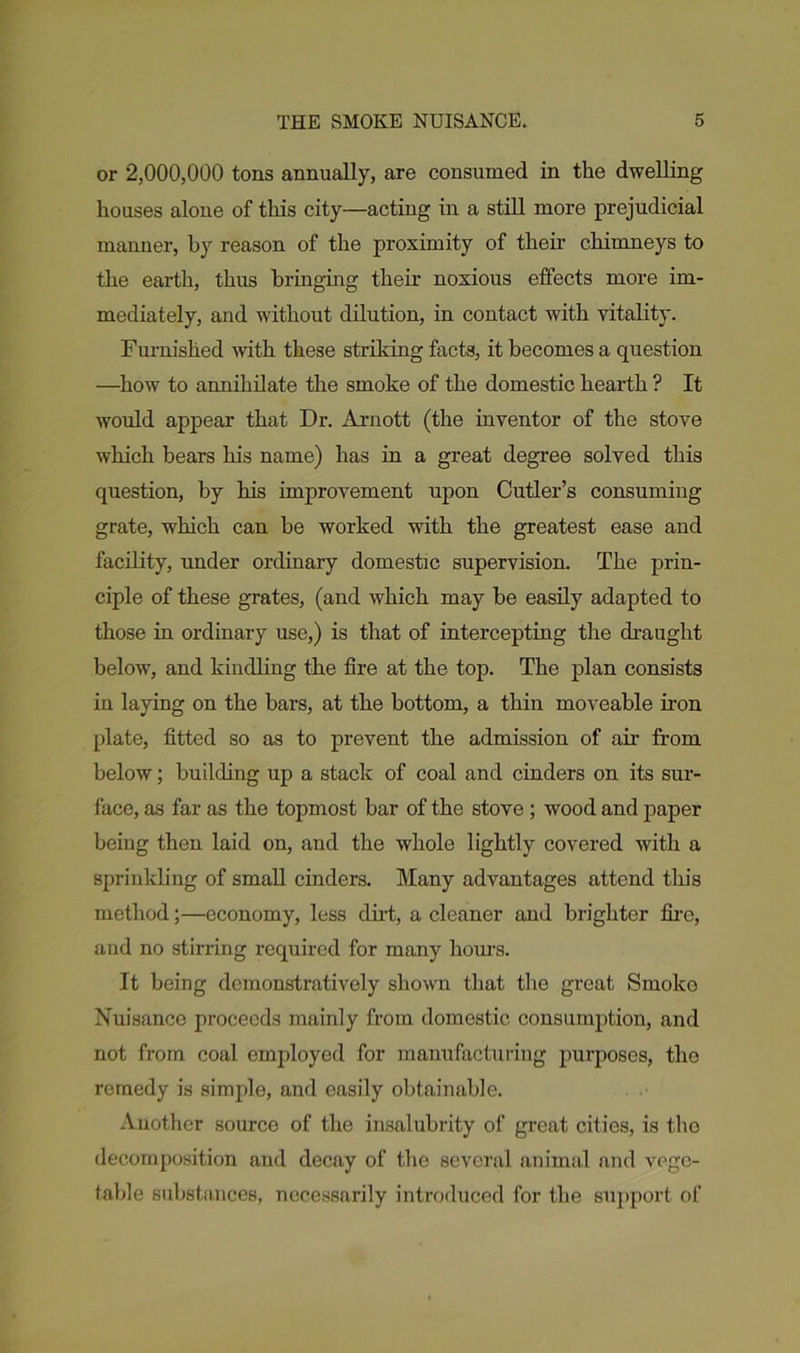 or 2,000,000 tons annually, are consumed in the dwelling houses alone of this city—acting in a still more prejudicial manner, by reason of the proximity of their chimneys to the earth, thus bringing their noxious effects more im- mediately, and without dilution, in contact with vitality. Furnished with these striking facts, it becomes a question —how to annihilate the smoke of the domestic hearth ? It would appear that Dr. Arnott (the inventor of the stove which bears his name) has in a great degree solved this question, by his improvement upon Cutler’s consuming grate, which can be worked with the greatest ease and facility, under ordinary domestic supervision. The prin- ciple of these grates, (and which may be easily adapted to those in ordinary use,) is that of intercepting the draught below, and kindling the fire at the top. The plan consists in laying on the bars, at the bottom, a thin moveable iron plate, fitted so as to prevent the admission of air from below; building up a stack of coal and cinders on its sur- face, as far as the topmost bar of the stove ; wood and paper being then laid on, and the whole lightly covered with a sprinkling of small cinders. Many advantages attend this method;—economy, less dirt, a cleaner and brighter fire, and no stirring required for many hours. It being demonstratively shown that the great Smoko Nuisance proceeds mainly from domestic consumption, and not from coal employed for manufacturing purposes, the remedy is simple, and easily obtainable. Another source of the insalubrity of great cities, is the decomposition and decay of the several animal and vege- table substances, necessarily introduced for the support of