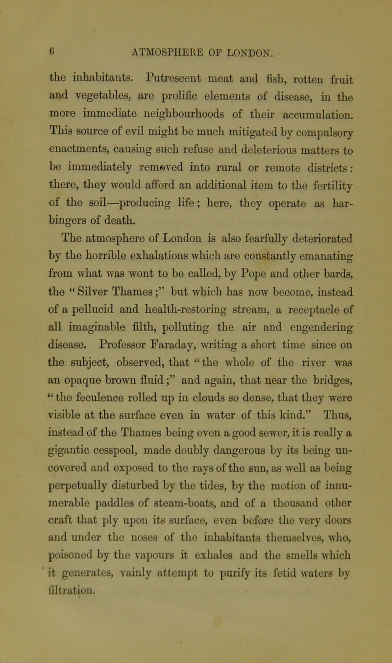 the inhabitants. Putrescent meat and fish, rotten fruit and vegetables, are prolific elements of disease, in the more immediate neighbourhoods of their accumulation. This source of evil might be much mitigated by compulsory enactments, causing such refuse and deleterious matters to be immediately removed into rural or remote districts: there, they would afford an additional item to the fertility of the soil—producing life; here, they operate as har- bingers of death. The atmosphere of London is also fearfully deteriorated by the horrible exhalations which are constantly emanating from what was wont to be called, by Pope and other bards, the “ Silver Thamesbut which has now become, instead of a pellucid and health-restoring stream, a receptacle of all imaginable filth, polluting the air and engendering disease. Professor Faraday, writing a short time since on the subject, observed, that “ the whole of the river was an opaque brown fluidand again, that near the bridges, “ the feculence rolled up in clouds so dense, that they were visible at the surface even in water of this kind.” Thus, instead of the Thames being even a good sewer, it is really a gigantic cesspool, made doubly dangerous by its being un- covered and exposed to the rays of the sun, as well as being perpetually disturbed by the tides, by the motion of innu- merable paddles of steam-boats, and of a thousand other craft that ply upon its surface, even before the very doors and under the noses of the inhabitants themselves, who, poisoned by the vapours it exhales and tho smells which it generates, vainly attempt to purify its fetid waters by filtration.