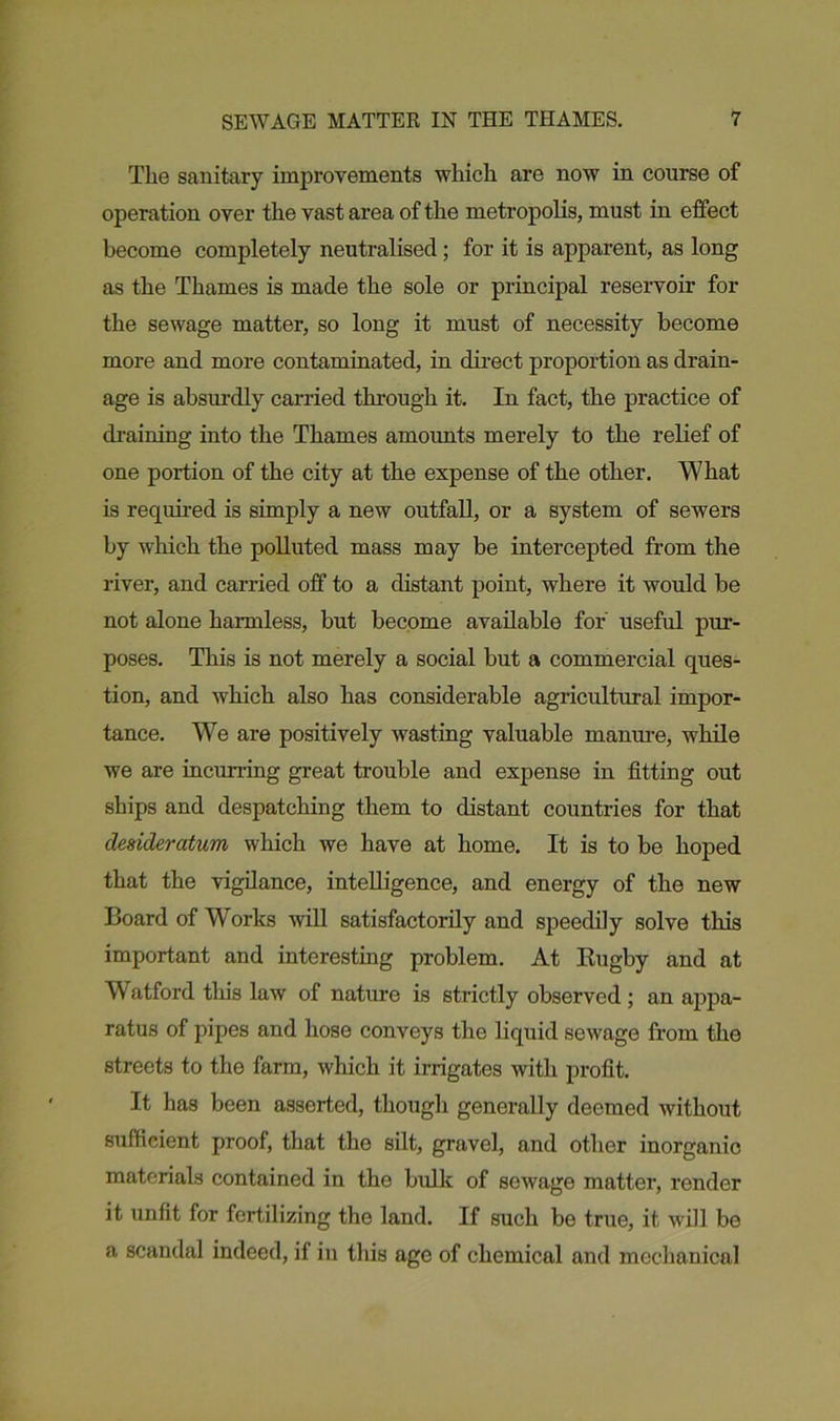 The sanitary improvements which are now in course of operation over the vast area of the metropolis, must in effect become completely neutralised; for it is apparent, as long as the Thames is made the sole or principal reservoir for the sewage matter, so long it must of necessity become more and more contaminated, in direct proportion as drain- age is absurdly carried through it. In fact, the practice of draining into the Thames amounts merely to the relief of one portion of the city at the expense of the other. What is required is simply a new outfall, or a system of sewers by which the polluted mass may be intercepted from the river, and carried off to a distant point, where it would be not alone harmless, but become available for useful pur- poses. This is not merely a social but a commercial ques- tion, and which also has considerable agricultural impor- tance. We are positively wasting valuable manure, while we are incurring great trouble and expense in fitting out ships and despatching them to distant countries for that desideratum, which we have at home. It is to be hoped that the vigilance, intelligence, and energy of the new Board of Works will satisfactorily and speedily solve this important and interesting problem. At Rugby and at Watford this law of nature is strictly observed; an appa- ratus of pipes and hose conveys the liquid sewage from the streets to the farm, which it irrigates with profit. It has been asserted, though generally deemed without sufficient proof, that the silt, gravel, and other inorganic materials contained in the bulk of sewage matter, render it unfit for fertilizing the land. If such be true, it will be a scandal indeed, if in this age of chemical and mechanical