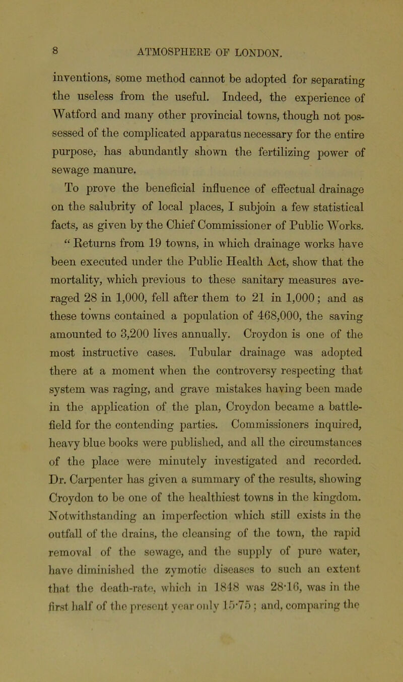 inventions, some method cannot be adopted for separating the useless from the useful. Indeed, the experience of Watford and many other provincial towns, though not pos- sessed of the complicated apparatus necessary for the entire purpose, has abundantly shown the fertilizing power of sewage manure. To prove the beneficial influence of effectual drainage on the salubrity of local places, I subjoin a few statistical facts, as given by the Chief Commissioner of Public Works. “ Returns from 19 towns, in which drainage works have been executed under the Public Health Act, show that the mortality, which previous to these sanitary measures ave- raged 28 in 1,000, fell after them to 21 in 1,000; and as these towns contained a population of 468,000, the saving amounted to 3,200 lives annually. Croydon is one of the most instructive cases. Tubular drainage was adopted there at a moment when the controversy respecting that system was raging, and grave mistakes having been made in the application of the plan, Croydon became a battle- field for the contending parties. Commissioners inquired, heavy blue books were published, and all the circumstances of the place were minutely investigated and recorded. Dr. Carpenter has given a summary of the results, showing Croydon to be one of the healthiest towns in the kingdom. Notwithstanding an imperfection which still exists in the outfall of the drains, the cleansing of the town, the rapid removal of the sewage, and the supply of pure water, have diminished the zymotic diseases to such an extent that the death-rate, which in 1848 was 28TG, was in the first half of the present year only 15-75; and, comparing the
