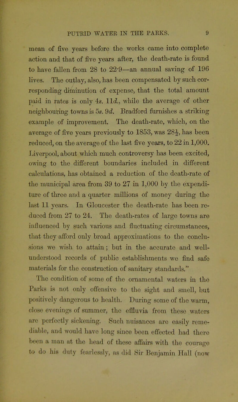mean of five years before the works came into complete action and that of five years after, the death-rate is found to have fallen from 28 to 22-9—an annual saving of 196 lives. The outlay, also, has been compensated by such cor- responding diminution of expense, that the total amount paid in rates is only 4s. lid., while the average of other neighbouring towns is os. 9d. Bradford furnishes a striking example of improvement. The death-rate, which, on the average of five years previously to 1853, was 28-J-, has been reduced, on the average of the last five years, to 22 in 1,000. Liverpool, about which much controversy has been excited, owing to the different boundaries included in different calculations, has obtained a reduction of the death-rate of the municipal area from 39 to 27 in 1,000 by the expendi- ture of three and a quarter millions of money during the last 11 years. In Gloucester the death-rate has been re- duced from 27 to 24. The death-rates of large towns are influenced by such various and fluctuating circumstances, that they afford only broad approximations to the conclu- sions we wish to attain; but in the accurate and well- understood records of public establishments we find safe materials for the construction of sanitary standards.” The condition of some of the ornamental waters in the Parks is not only offensive to the sight and smell, but positively dangerous to health. During some of the warm, close evenings of summer, the effluvia from these waters are perfectly sickening. Such nuisances are easily reme- diable, and would have long since been effected had there been a man at the head of these affairs with the courage to do his duty fearlessly, ns did Sir Benjamin Hall (now