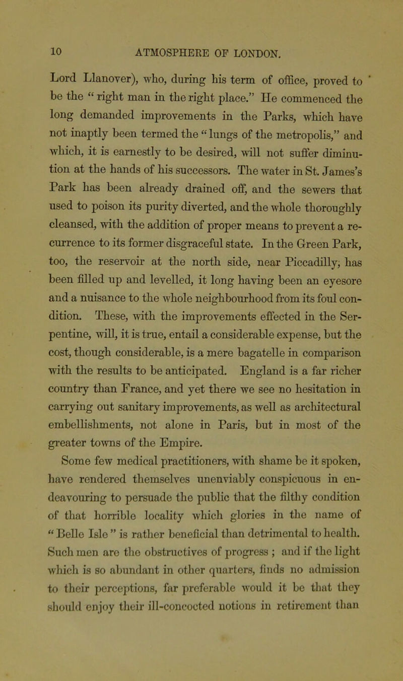 Lord Llanover), who, during his term of office, proved to be the “ right man in the right place.” He commenced the long demanded improvements in the Parks, which have not inaptly been termed the “ lungs of the metropolis,” and which, it is earnestly to be desired, will not suffer diminu- tion at the hands of his successors. The water in St. James’s Park has been already drained off, and the sewers that used to poison its purity diverted, and the whole thoroughly cleansed, with the addition of proper means to prevent a re- currence to its former disgraceful state. In the Green Park, too, the reservoir at the north side, near Piccadilly, has been filled up and levelled, it long having been an eyesore and a nuisance to the whole neighbourhood from its fold con- dition. These, with the improvements effected in the Ser- pentine, will, it is true, entail a considerable expense, but the cost, though considerable, is a mere bagatelle in comparison with the results to be anticipated. England is a far richer country than France, and yet there we see no hesitation in carrying out sanitary improvements, as well as arcliitectural embellishments, not alone in Paris, but in most of the greater towns of the Empire. Some few medical practitioners, with shame be it spoken, have rendered themselves unenviably conspicuous in en- deavouring to persuade the public that the filthy condition of that horrible locality which glories in the name of “ Belle Isle ” is rather beneficial than detrimental to health. Such men are the obstructives of progress ; and if the light which is so abundant in other quarters, finds no admission to their perceptions, far preferable would it be that they should enjoy their ill-concocted notions in retirement than