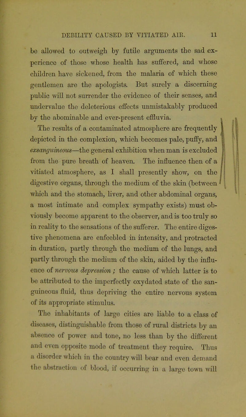 be allowed to outweigh by futile arguments the sad ex- perience of those whose health has suffered, and whose children have sickened, from the malaria of which these gentlemen are the apologists. But surely a discerning public will not surrender the evidence of their senses, and undervalue the deleterious effects unmistakably produced by the abominable and ever-present effluvia. The results of a contaminated atmosphere are frequently ) depicted in the complexion, which becomes pale, puffy, and exsanguineous—the general exhibition when man is excluded 1 from the pure breath of heaven. The influence then of a I vitiated atmosphere, as I shall presently show, on the ; digestive organs, through the medium of the skin (between •' which and the stomach, liver, and other abdominal organs, a most intimate and complex sympathy exists) must ob- viously become apparent to the observer, and is too truly so in reality to the sensations of the sufferer. The entire diges- tive phenomena are enfeebled in intensity, and protracted in duration, partly through the medium of the lungs, and partly through the medium of the skin, aided by the influ- ence of nervous depression; the cause of which latter is to be attributed to the imperfectly oxydated state of the san- guineous fluid, thus depriving the entire nervous system of its appropriate stimulus. The inhabitants of large cities are liable to a class of diseases, distinguishable from those of rural districts by an absence of power and tone, no less than by the different and even opposite mode of treatment they require. Thus a disorder which in the country will bear and even demand the abstraction of blood, if occurring in a large town will