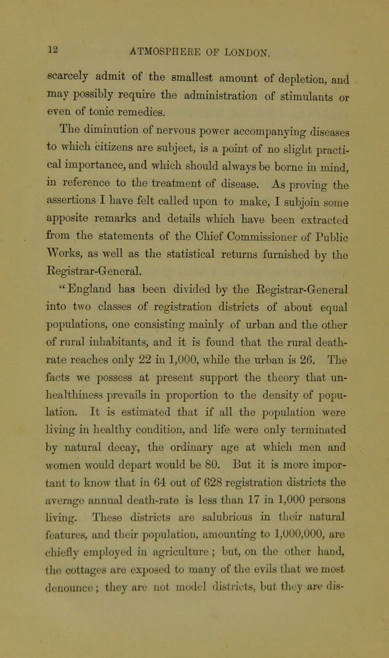 scarcely admit of the smallest amount of depletion, and may possibly require the administration of stimulants or even of tonic remedies. The diminution of nervous power accompanying diseases to which citizens are subject, is a point of no slight practi- cal importance, and which should always be borne in mind, in reference to the treatment of disease. As proving the assertions I have felt called upon to make, I subjoin some apposite remarks and details which have been extracted from the statements of the Chief Commissioner of Public Works, as well as the statistical returns furnished by the Registrar-General. “England has been divided by the Registrar-General into two classes of registration districts of about equal populations, one consisting mainly of urban and the other of rural inhabitants, and it is found that the rural death- rate reaches only 22 in 1,000, while the urban is 26. The facts we possess at present support the theory that un- healthiness prevails in proportion to the density of popu- lation. It is estimated that if all the population were living in healthy condition, and life were only terminated by natural decay, the ordinary age at which men and women would depart would be 80. But it is more impor- tant to know that in 64 out of 628 registration districts the average annual death-rate is less than 17 in 1,000 persons living. These districts are salubrious in their natural features, and their population, amounting to 1,000,000, are chiefly employed in agriculture; but, on the other hand, the cottages are exposed to many of the evils that we most denounce; they are not model districts, but they are dis-