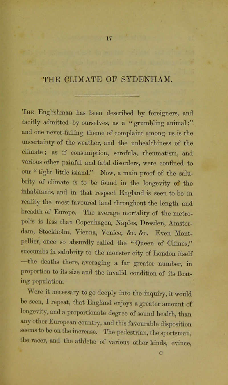 THE CLIMATE OF SYDENHAM. The Englishman has been described by foreigners, and tacitly admitted by ourselves, as a “ grumbling animal and one never-failing theme of complaint among us is the uncertainty of the weather, and the unhealthiness of the climate; as if consumption, scrofula, rheumatism, and various other painful and fatal disorders, were confined to our “ tight little island.” Now, a main proof of the salu- brity of climate is to be found in the longevity of the inhabitants, and in that respect England is seen to be in reality the most favoured land throughout the length and breadth of Europe. The average mortality of the metro- polis is less than Copenhagen, Naples, Dresden, Amster- dam, Stockholm, Vienna, Venice, &c. &c. Even Mont- pellier, once so absurdly called the “ Queen of Climes,” succumbs in salubrity to the monster city of London itself the deaths there, averaging a far greater number, in proportion to its size and the invalid condition of its float- ing population. Were it necessary to go deeply into the inquiry, it would be seen, I. repeat, that England enjoys a greater amount of longevity, and a proportionate degree of sound health, than any other European country, and this favourable disposition seems to be on the increase. The pedestrian, the sportsman, the racer, and the athletfc of various other kinds, evince, c