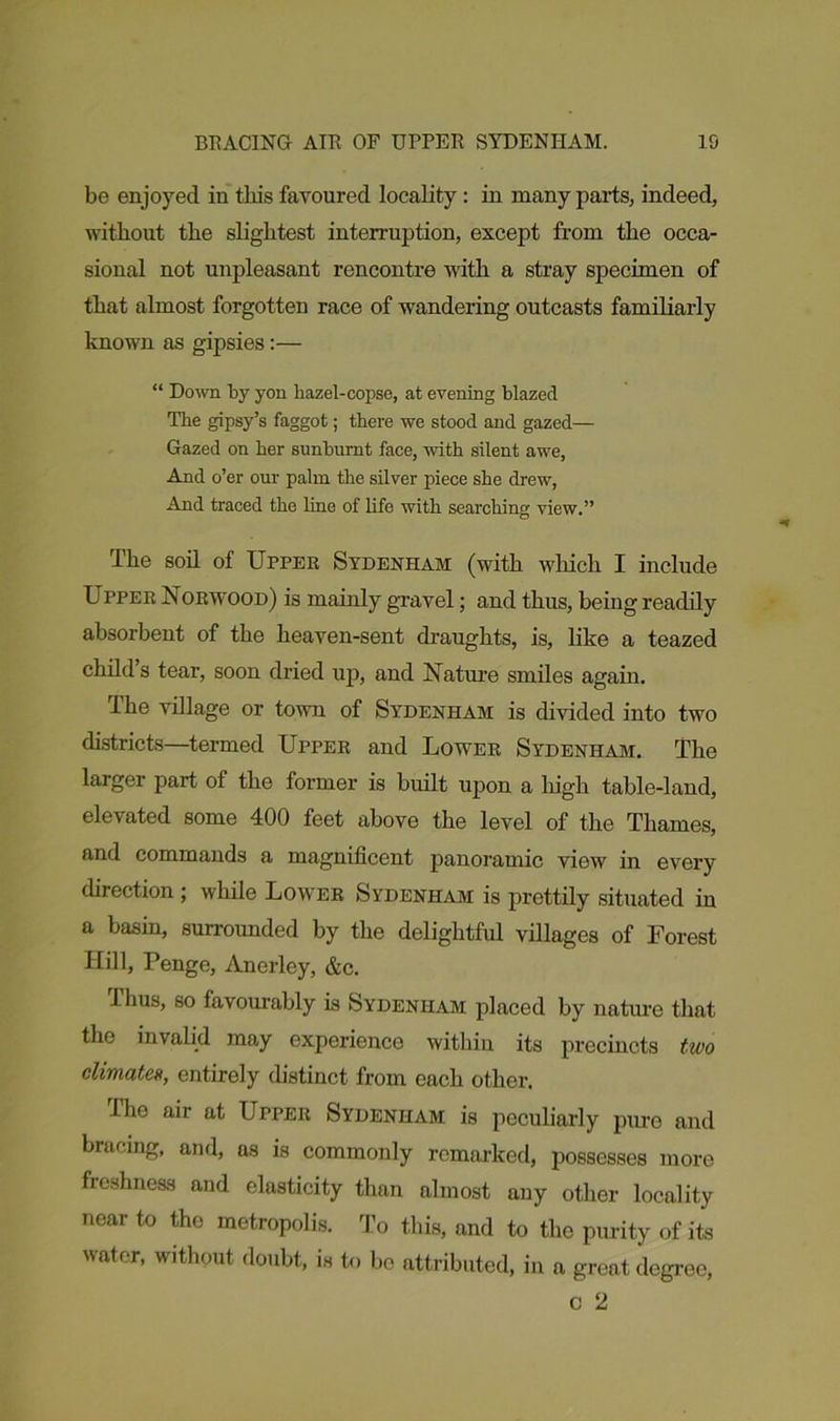 be enjoyed in this favoured locality : in many parts, indeed, without the slightest interruption, except from the occa- sional not unpleasant rencontre with a stray specimen of that almost forgotten race of wandering outcasts familiarly known as gipsies:— “ Down by yon hazel-copse, at evening blazed The gipsy’s faggot; there we stood and gazed— Gazed on her sunburnt face, with silent awe, And o’er our palm the silver piece she drew, And traced the line of life with searching view.” The soil of Upper Sydenham (with which I include Upper Norwood) is mainly gravel; and thus, being readily absorbent of the heaven-sent draughts, is, like a teazed child s tear, soon dried up, and Nature smiles again. The village or town of Sydenham is divided into two districts—termed Upper and Lower Sydenham. The larger part of the former is built upon a high table-land, elevated some 400 feet above the level of the Thames, and commands a magnificent panoramic view in every direction ; while Lower Sydenham is prettily situated in a basin, surrounded by the delightful villages of Forest Hill, Penge, Anerley, &c. ihus, so favourably is Sydenham placed by nature that the invalid may experience within its precincts two climates, entirely distinct from each other. The air at Upper Sydenham is peculiarly pure and bracing, and, as is commonly remarked, possesses more freshness and elasticity than almost any other locality near to the metropolis. To this, and to the purity of its water, without doubt, is to be attributed, in a great degree, c 2