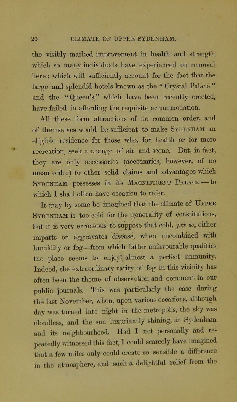the visibly marked improvement in health and strength which so many individuals have experienced on removal here ; which will sufficiently account for the fact that the large and splendid hotels known as the “ Crystal Palace ” and the “Queen’s,” which have been recently erected, have failed in affording the requisite accommodation. All these form attractions of no common order, and of themselves would be sufficient to make Sydenham an eligible residence for those who, for health or for mere recreation, seek a change of air and scene. But, in fact, they are only accessaries (accessaries, however, of no mean order) to other solid claims and advantages which Sydenham possesses in its Magnificent Palace — to which I shall often have occasion to refer. It may by some be imagined that the climate of Upper Sydenham is too cold for the generality of constitutions, but it is very erroneous to suppose that cold, per se, either imparts or aggravates disease, when uncombined with humidity or fog—from which latter unfavourable qualities the place seems to enjoy' almost a perfect immunity. Indeed, the extraordinary rarity of fog in this vicinity has often been the theme of observation and comment in our public journals. This was particularly the case during the last November, when, upon various occasions, although day was turned into night in the metropolis, the sky was cloudless, and the sun luxuriantly shining, at Sydenham and its neighbourhood. Had I not personally and re- peatedly witnessed this fact, I could scarcely have imagined that a few miles only could create so sensible a difference in the atmosphere, and such a delightful relief from the