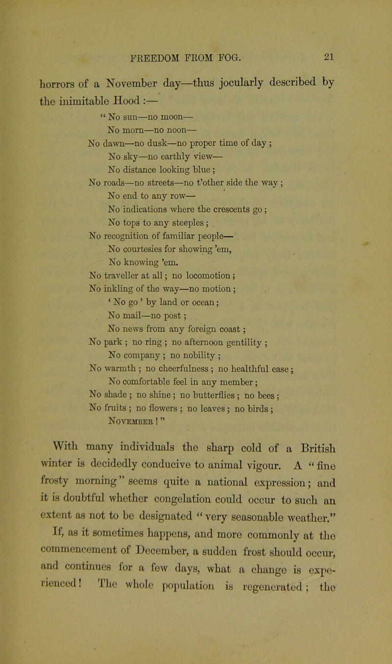 liorrors of a November day—thus jocularly described by the inimitable Hood :— “ No sun—no moon— No morn—no noon— No dawn—no dusk—no proper time of day ; No sky—no earthly view— No distance looking blue; No roads—no streets—no t’other side the way ; No end to any row— No indications where the crescents go; No tops to any steeples ; No recognition of familiar people— No courtesies for showing ’em, No knowing ’em. No traveller at all; no locomotion; No inkling of the way—no motion ; ‘ No go ’ by land or ocean; No mail—no post; No news from any foreign coast; No park ; no ring ; no afternoon gentility ; No company ; no nobility ; No warmth ; no cheerfulness ; no healthful ease; No comfortable feel in any member; No shade ; no shine; no butterflies ; no bees; No fruits ; no flowers ; no leaves; no birds ; November!” With many individuals the sharp cold of a British winter is decidedly conducive to animal vigour. A “ line frosty morning ” seems quite a national expression; and it is doubtful whether congelation could occur to such an extent as not to be designated “ very seasonable weather.” If, as it sometimes happens, and more commonly at the commencement of December, a sudden frost should occur, and continues for a few days, what a change is expe- rienced! lhe whole population is regenerated; the