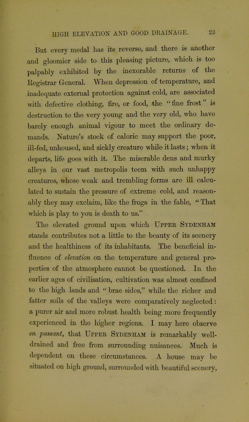 But every medal has its reverse, and there is another and gloomier side to this pleasing picture, which is too palpably exhibited by the inexorable returns of the Registrar General. When depression of temperature, and inadequate external protection against cold, are associated with defective clothing, fire, or food, the “ fine frost is destruction to the very young and the very old, who have barely enough animal vigour to meet the ordinary de- mands. Nature’s stock of caloric may support the poor, ill-fed, unhoused, and sickly creature while it lasts ; when it departs, life goes with it. The miserable dens and murky alleys in our vast metropolis teem with such unhappy creatures, whose weak and trembling forms are ill calcu- lated to sustain the pressure of extreme cold, and reason- ably they may exclaim, like the frogs in the fable, “ That winch is play to you is death to us.” The elevated ground upon which Upper Sydenham stands contributes not a little to the beauty of its scenery and the healthiness of its inhabitants. The beneficial in- fluence of elevation on the temperature and general pro- perties of the atmosphere cannot be questioned. In the earlier ages of civilisation, cultivation was almost confined to the high lands and “ brae sides,” while the richer and fatter soils of the valleys were comparatively neglected: a purer air and more robust health being more frequently experienced in tho higher regions. I may hero observe en passant, that Upper Sydenham is remarkably well- drained and free from surrounding nuisances. Much is dependent on these circumstances. A house may be situated on high ground, surrounded with beautiful scenery,
