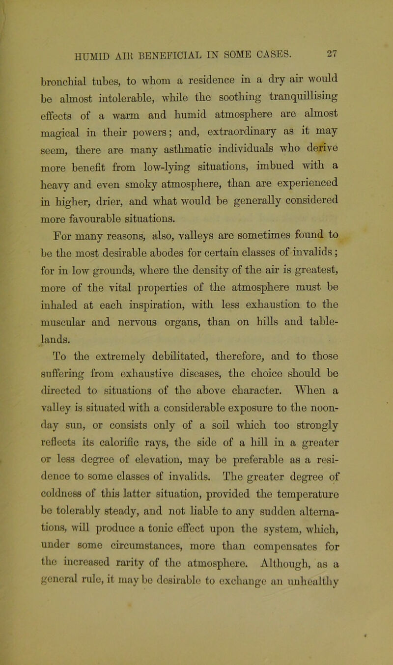 bronchial tubes, to whom a residence in a diy air would be almost intolerable, while the soothing tranquillising effects of a warn and humid atmosphere are almost magical in their powers; and, extraordinary as it may seem, there are many asthmatic individuals who derive more benefit from low-lying situations, imbued with a heavy and even smoky atmosphere, than are experienced in higher, drier, and what w7ould be generally considered more favourable situations. For many reasons, also, valleys are sometimes found to be the most desirable abodes for certain classes of invalids ; for in low grounds, where the density of the air is greatest, more of the vital properties of the atmosphere must be inhaled at each inspiration, with less exhaustion to the muscular and nervous organs, than on hills and table- lands. To the extremely debilitated, therefore, and to those suffering from exhaustive diseases, the choice should be directed to situations of the above character. When a valley is situated with a considerable exposure to the noon- day sun, or consists only of a soil which too strongly reflects its calorific rays, the side of a hill in a greater or less degree of elevation, may be preferable as a resi- dence to some classes of invalids. The greater degree of coldness of this latter situation, provided the temperature be tolerably steady, and not liable to any sudden alterna- tions, will produce a tonic effect upon the system, which, under some circumstances, more than compensates for the increased rarity of the atmosphere. Although, as a general rule, it may be desirable to exchange an unhealthy