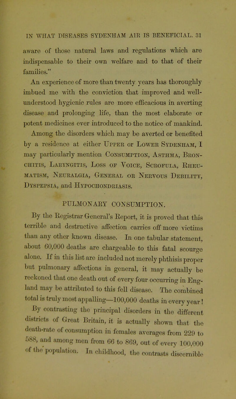 aware of those natural laws and regulations which are indispensable to their own welfare and to that of their families.” An experience of more than twenty years has thoroughly imbued me with the conviction that improved and well- understood hygienic rules are more efficacious in averting disease and prolonging life, than the most elaborate or potent medicines ever introduced to the notice of mankind. Among the disorders which may be averted or benefited by a residence at either Upper or Lower Sydenham, I may particularly mention Consumption, Asthma, Bron- chitis, Laryngitis, Loss op Voice, Scrofula, Rheu- matism, Neuralgia, General or Nervous Debility, Dyspepsia, and Hypochondriasis. PULMONARY CONSUMPTION. By the Registrar General’s Report, it is proved that this terrible and destructive affection carries off more victims than any other known disease. In one tabular statement, about 00,000 deaths are chargeable to this fatal scourge alone. If in this list are included not merely phthisis proper but pulmonary affections in general, it may actually be reckoned that one death out of every four occurring in Eng- land may be attributed to this fell disease. The combined total is truly most appalling—100,000 deaths in every year! By contrasting the principal disorders in the different districts of Great Britain, it is actually shown that the death-rate of consumption in females averages from 229 to 088, and among men from GO to 869, out of eveiy 100,000 of the population. In childhood, the contrasts discernible