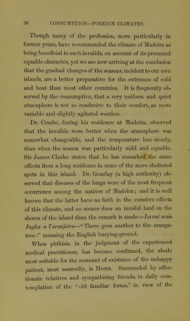 Though many of the profession, more particularly in former years, have recommended the climate of Madeira as being beneficial to such invalids, on account of its presumed equable character, yet we are now arriving at the conclusion that the gradual changes of the seasons, incident to our own islands, are a better preparative for the extremes of cold and heat than most other countries. It is frequently ob- served by the consumptive, that a very uniform and quiet atmosphere is not so conducive to their comfort, as more variable and slightly agitated weather. Dr. Combe, during his residence at Madeira, observed that the invalids were better when the atmosphere was somewhat changeable, and the temperature less steady, than when the season was particularly mild and equable. Sir James Clarke states that he has remarked the same effects from a long residence in some of the more sheltered spots in this island. Dr. Gourlay (a high authority) ob- served that diseases of the lungs were of the most frequent occurrence among the natives of Madeira; and it is well known that the latter have no faith in the curative effects of this climate, and no sooner does an invalid land on the shores of the island than the remark is made—Lavai viais Inglez a Varanjeira—“ There goes another to the orange- tree meaning the English burying-ground. When phthisis, in the judgment of the experienced medical practitioner, has become confirmed, the abode most suitable for the remnant of existence of the unhappy patient, most assuredly, is Home. Surrounded by affec- tionate relatives and sympathising friends, in daily com- templation of the “ old familiar forms,” in view of the