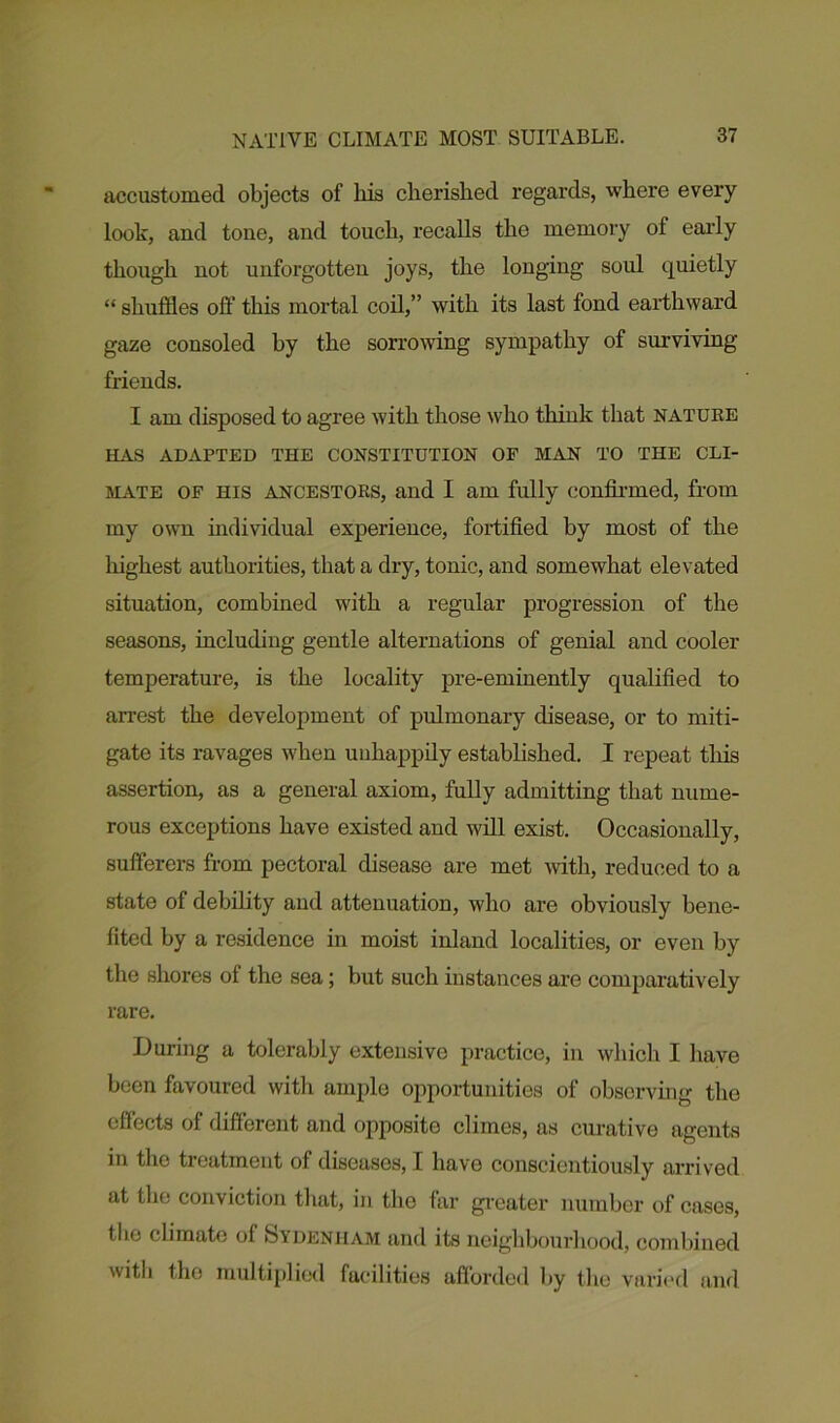 accustomed objects of liis cherished regards, where every look, and tone, and touch, recalls the memory of early though not unforgotten joys, the longing soul quietly “ shuffles off this mortal coil,” with its last fond earthward gaze consoled by the sorrowing sympathy of surviving friends. I am disposed to agree with those who think that nature HAS ADAPTED THE CONSTITUTION OF MAN TO THE CLI- MATE of his ancestors, and I am fully confirmed, from my own individual experience, fortified by most of the highest authorities, that a dry, tonic, and somewhat elevated situation, combined with a regular progression of the seasons, including gentle alternations of genial and cooler temperature, is the locality pre-eminently qualified to arrest the development of pulmonary disease, or to miti- gate its ravages when unhappily established. I repeat tliis assertion, as a general axiom, fully admitting that nume- rous exceptions have existed and will exist. Occasionally, sufferers from pectoral disease are met with, reduced to a state of debility and attenuation, who are obviously bene- fited by a residence in moist inland localities, or even by the shores of the sea; but such instances are comparatively rare. During a tolerably extensive practice, in which I have been favoured with ample opportunities of observing the effects of different and opposite climes, as curative agents in tho treatment of diseases, I have conscientiously arrived at the conviction that, in the far greater number of cases, tlie climate of Sydenham and its neighbourhood, combined witli tho multiplied facilities afforded by the varied and