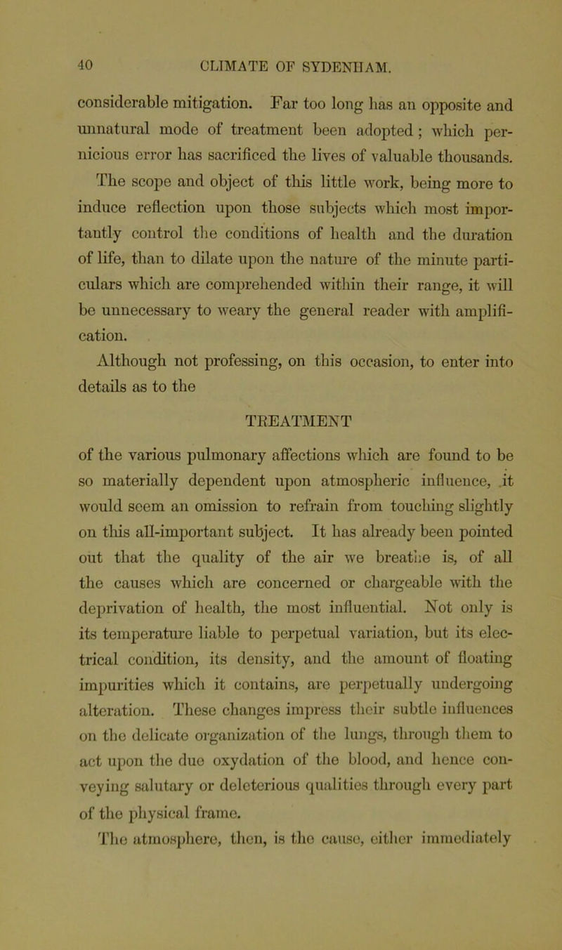 considerable mitigation. Far too long has an opposite and unnatural mode of treatment been adopted ; which per- nicious error has sacrificed the lives of valuable thousands. The scope and object of this little work, being more to induce reflection upon those subjects which most impor- tantly control the conditions of health and the duration of life, than to dilate upon the nature of the minute parti- culars which are comprehended within their range, it will be unnecessary to weary the general reader with amplifi- cation. Although not professing, on this occasion, to enter into details as to the TREATMENT of the various pulmonary affections which are found to be so materially dependent upon atmospheric influence, it would seem an omission to refrain from touching slightly on this all-important subject. It has already been pointed out that the quality of the air we breathe is, of all the causes which are concerned or chargeable with the deprivation of health, the most influential. Not only is its temperature liable to perpetual variation, but its elec- trical condition, its density, and the amount of floating impurities which it contains, are perpetually undergoing alteration. These changes impress their subtle influences on the delicate organization of the lungs, through them to act upon the due oxydation of the blood, and hence con- veying salutary or deleterious qualities through every part of the physical frame. The atmosphere, then, is the cause, either immediately