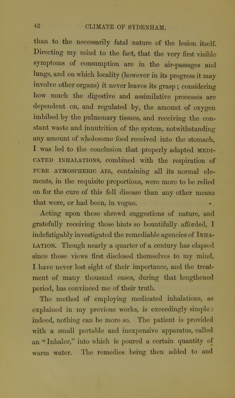 than to the necessarily fatal nature of the lesion itself. Diiecting rny mind to the fact, that the very first visible symptoms of consumption are in the air-passages and lungs, and on which locality (however in its progress it may involve other organs) it never leaves its grasp ; considering how much the digestive and assimilative processes are dependent on, and regulated by, the amount of oxygen imbibed by the pulmonary tissues, and receiving the con- stant waste and innutrition of the system, notwithstanding any amount of wholesome food received into the stomach, I was led to the conclusion that properly adapted medi- cated inhalations, combined with the respiration of puke atmospheric aik, containing all its normal ele- ments, in the requisite proportions, were more to be relied on for the cure of this fell disease than any other means that were, or had been, in vogue. Acting upon these shrewd suggestions of nature, and gratefully receiving those hints so bountifully afforded, I indefatigably investigated the remediable agencies of Inha- lation. Though nearly a quarter of a century has elapsed since these views first disclosed themselves to my mind, I have never lost sight of then’ importance, and the treat- ment of many thousand cases, during that lengthened period, has convinced me of their truth. The method of employing medicated inhalations, as explained in my previous works, is exceedingly simple : indeed, nothing can be more so. The patient is provided with a small portable and inexpensive apparatus, called an “ Inhaler,” into which is poured a certain quantity of warm water. The remedies being then added to and