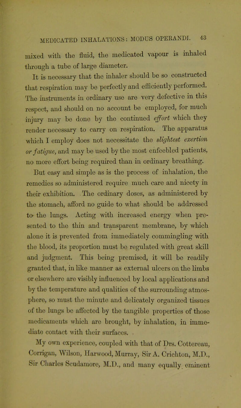 mixed with the fluid, the medicated vapour is inhaled through a tube of large diameter. It is necessary that the inhaler should be so constructed that respiration may be perfectly and efficiently performed. The instruments in ordinary use are very defective in this respect, and should on no account be employed, for much injury may be done by the continued effort which they render necessary to carry on respiration. The apparatus which I employ does not necessitate the slightest exertion or fatigue, and may be used by the most enfeebled patients, no more effort being required than in ordinary breathing. But easy and simple as is the process of inhalation, the remedies so administered require much care and nicety in their exhibition. The ordinary doses, as administered by the stomach, afford no guide to what should be addressed to the lungs. Acting with increased energy when pre- sented to the thin and transparent membrane, by which alone it is prevented from immediately commingling with the blood, its proportion must be regulated with great skill and judgment. This being premised, it will be readily granted that, in like manner as external ulcers on the limbs or elsewhere are visibly influenced by local applications and by the temperature and qualities of the surrounding atmos- phere, so must the minute and delicately organized tissues of the lungs be affected by the tangible properties of those medicaments which arc brought, by inhalation, in imme- diate contact with their surfaces. My own experience, coupled with that of Drs. Cottereau, Corrigan, Wilson, Harwood, Murray, Sir A. Crichton, M.D., Sir Charles Scudamore, M.D., and many equally eminent