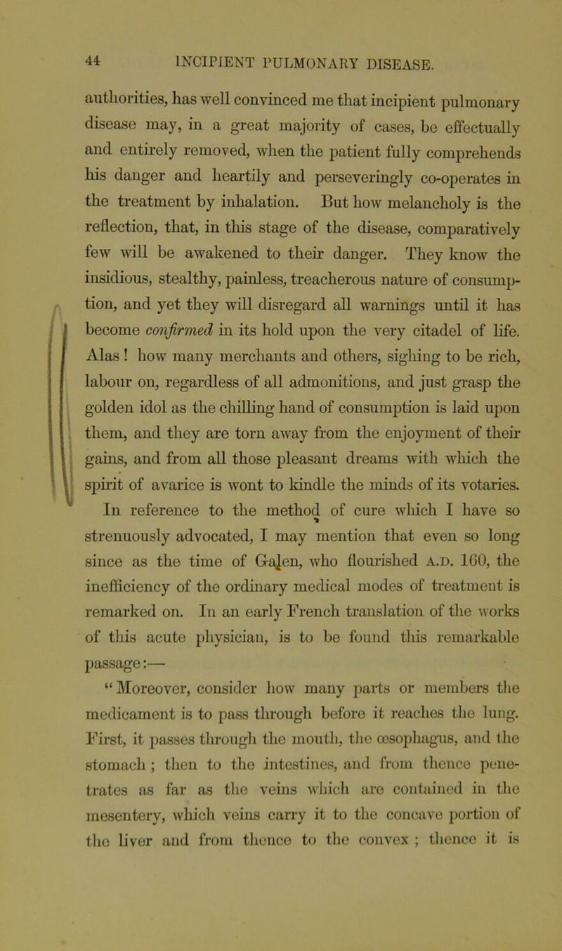 authorities, has well convinced me that incipient pulmonary disease may, in a great majority of cases, be effectually and entirely removed, when the patient fully comprehends his danger and heartily and perseveringly co-operates in the treatment by inhalation. But how melancholy is the reflection, that, in this stage of the disease, comparatively few will be awakened to their danger. They know the insidious, stealthy, painless, treacherous nature of consump- tion, and yet they will disregard all warnings until it has become confirmed in its hold upon the very citadel of life. Alas ! how many merchants and others, sighiug to be rich, labour on, regardless of all admonitions, and just grasp the golden idol as the chilling hand of consumption is laid upon them, and they are torn away from the enjoyment of their gains, and from all those pleasant dreams with which the spirit of avarice is wont to kindle the minds of its votaries. In reference to the method of cure which I have so strenuously advocated, I may mention that even so long since as the time of Graven, who flourished a.d. ICO, the inefficiency of the ordinary medical modes of treatment is remarked on. In an early French translation of the works of this acute physician, is to be found this remarkable passage:— “Moreover, consider how many parts or members the medicament is to pass through before it reaches the lung. First, it passes through the mouth, the oesophagus, and the stomach ; then to the intestines, and from thence pene- trates as far as the veins which are contained in the mesentery, which veins carry it to the concave portion of the liver and from thence to the convex ; thence it is
