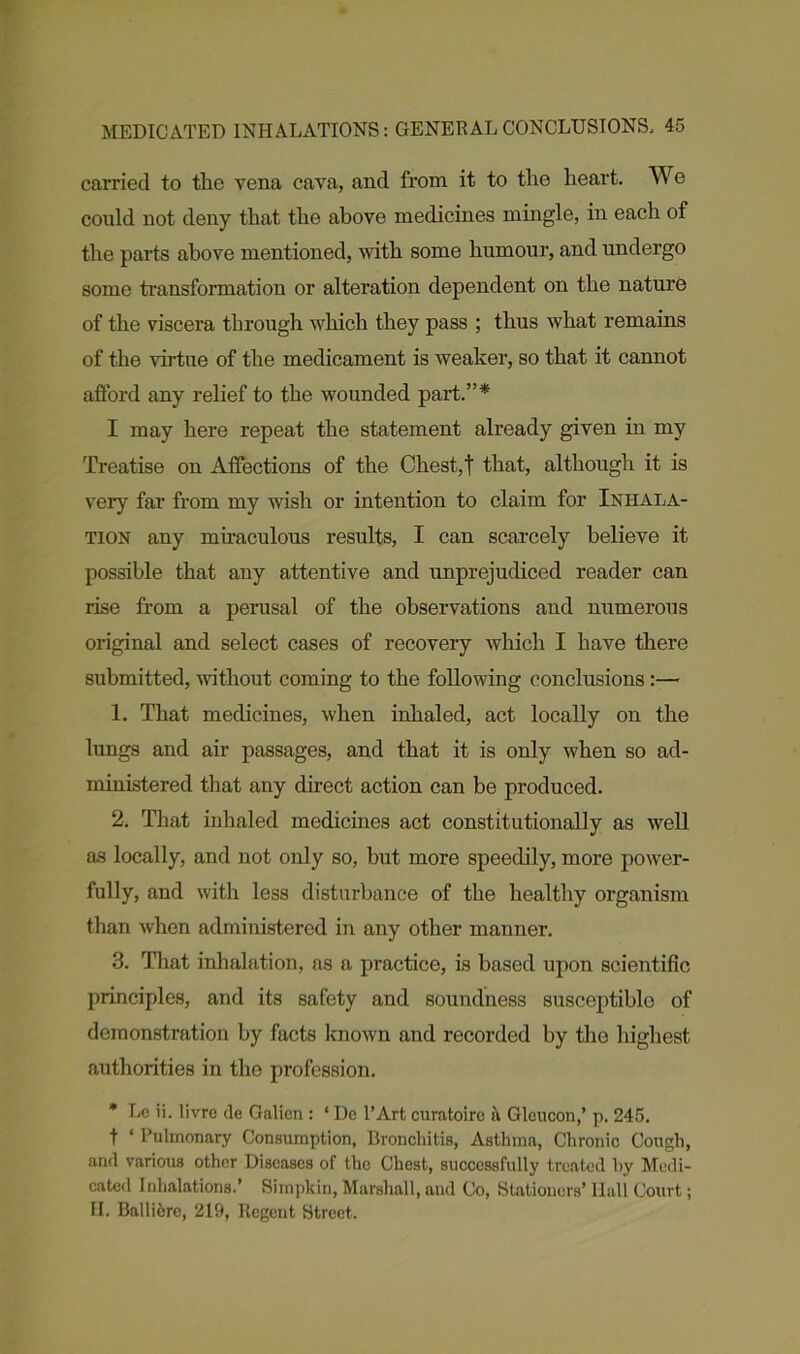 carried to the vena cava, and from it to the heart. We could not deny that the above medicines mingle, in each of the parts above mentioned, with some humour, and undergo some transformation or alteration dependent on the nature of the viscera through which they pass ; thus what remains of the virtue of the medicament is weaker, so that it cannot afford any relief to the wounded part.”* I may here repeat the statement already given in my Treatise on Affections of the Chest,t that, although it is very far from my wish or intention to claim for Inhala- tion any miraculous results, I can scarcely believe it possible that any attentive and unprejudiced reader can rise from a perusal of the observations and numerous original and select cases of recovery which I have there submitted, without coming to the following conclusions :— 1. That medicines, when inhaled, act locally on the lungs and air passages, and that it is only when so ad- ministered that any direct action can be produced. 2. That inhaled medicines act constitutionally as well as locally, and not only so, but more speedily, more power- fully, and with less disturbance of the healthy organism than when administered in any other manner. 3. That inhalation, as a practice, is based upon scientific principles, and its safety and soundness susceptiblo of demonstration by facts known and recorded by the highest authorities in the profession. * Lc ii. livrc de Galien : ‘ Dc l’Art curatoire a Gleucon,’ p. 245. t ‘ Pulmonary Consumption, Bronchitis, Asthma, Chronic Cough, and various other Diseases of the Chest, successfully treated hy Medi- cated Inhalations.’ Simpkin, Marshall, and Co, Stationers’ Hall Court; II. Ballifcre, 219, Regent Street..