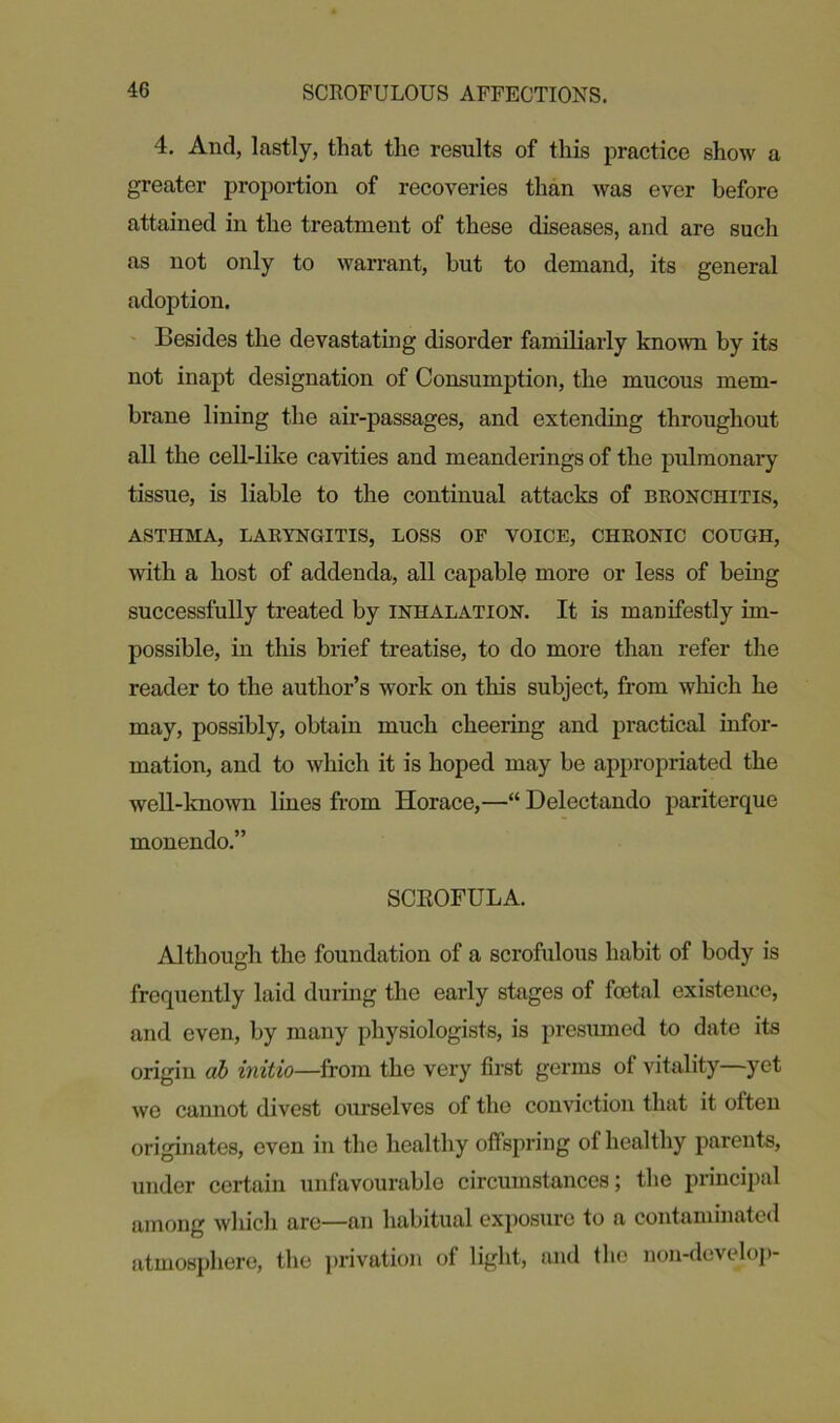 4. And, lastly, that the results of this practice show a greater proportion of recoveries than was ever before attained in the treatment of these diseases, and are such as not only to warrant, but to demand, its general adoption. Besides the devastating disorder familiarly known by its not inapt designation of Consumption, the mucous mem- brane lining the air-passages, and extending throughout all the cell-like cavities and meanderings of the pulmonary tissue, is liable to the continual attacks of bronchitis, ASTHMA, LARYNGITIS, LOSS OF VOICE, CHRONIC COUGH, with a host of addenda, all capable more or less of being successfully treated by inhalation. It is manifestly im- possible, in this brief treatise, to do more than refer the reader to the author’s work on this subject, from which he may, possibly, obtain much cheering and practical infor- mation, and to which it is hoped may be appropriated the well-known lines from Horace,—“ Delectando pariterque monendo.” SCROFULA. Although the foundation of a scrofulous habit of body is frequently laid during the early stages of foetal existence, and even, by many physiologists, is presumed to date its origin <ib initio—from the very first germs of vitality yet we cannot divest ourselves of the conviction that it often originates, oven in the healthy offspring of healthy parents, under certain unfavourable circumstances; the principal among which are—an habitual exposure to a contaminated atmosphere, the privation of light, and the non-develop-