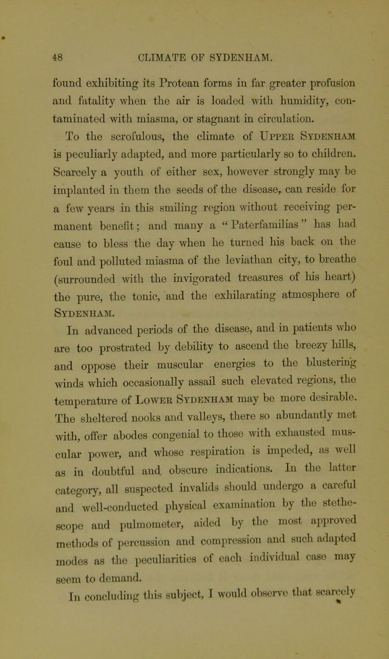 found exhibiting its Protean forms in far greater profusion and fatality when the air is loaded with humidity, con- taminated with miasma, or stagnant in circulation. To the scrofulous, the climate of Upper Sydenham is peculiarly adapted, and more particularly so to children. Scarcely a youth of either sex, however strongly may be implanted in them the seeds of the disease, can reside for a few years in this smiling region without receiving per- manent benefit; and many a “ Paterfamilias ” has had cause to bless the day when he turned his hack on the foul and polluted miasma of the leviathan city, to breathe (surrounded with the invigorated treasures of his heart) the pure, the tonic, and the exhilarating atmosphere of Sydenham. In advanced periods of the disease, and in patients who are too prostrated by debility to ascend the breezy hills, and oppose their muscular energies to the blustering winds which occasionally assail such elevated regions, the temperature of Lower Sydenham may be more desirable. The sheltered nooks and valleys, there so abundantly met with, offer abodes congenial to those with exhausted mus- cular power, and whose respiration is impeded, as well as in doubtful and obscure indications. In the latter category, all suspected invalids should undergo a careful and well-conducted physical examination by the stetho- scope and pulmometer, aided by the most approved methods of percussion and compression and such adapted modes as the peculiarities of each individual case may seem to demand. In concluding this subject, I would observe that scarcely