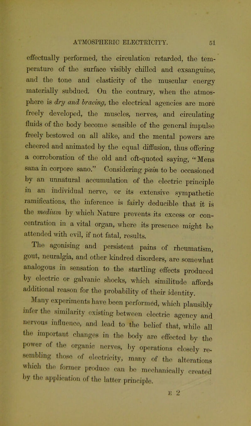 effectually performed, the circulation retarded, the tem- perature of the sin-face visibly chilled and exsanguine, and the tone and elasticity of the muscular energy materially subdued. On the contrary, when the atmos- phere is dry and bracing, the electrical agencies are more freely developed, the muscles, nerves, and circulating fluids of the body become sensible of the general impulse freely bestowed on all alike, and the mental powers are cheered and animated by the equal diffusion, thus offering a corroboration of the old and oft-quoted saying, “Mens sana in corpore sano.” Considering pain to be occasioned by an unnatural accumulation of the electric principle in an individual nerve, or its extensive sympathetic ramifications, the inference is fairly deducible that it is the medium by which Nature prevents its excess or con- centration in a vital organ, where its presence might be attended with evil, if not fatal, results. The agonising and persistent pains of rheumatism, gout, neuralgia, and other kindred disorders, are somewhat analogous in sensation to the startling effects produced by electric or galvanic shocks, which similitude affords additional reason for the probability of their identity. Many experiments have been performed, which plausibly infer the similarity existing between electric agency and nervous influence, and lead to the belief that, while all the important changes in the body are effected by the power of the organic nerves, by operations closely re- sembling those of electricity, many of the alterations which the former produce can be mechanically created by the application of the latter principle.