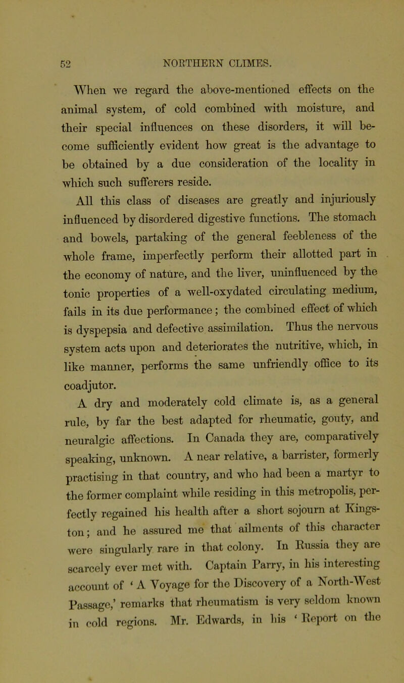 When we regard the above-mentioned effects on the animal system, of cold combined with moisture, and their special influences on these disorders, it will be- come sufficiently evident how great is the advantage to be obtained by a due consideration of the locality in which such sufferers reside. All this class of diseases are greatly and injuriously influenced by disordered digestive functions. The stomach and bowels, partaking of the general feebleness of the whole frame, imperfectly perform their allotted part in the economy of nature, and the liver, uninfluenced by the tonic properties of a well-oxydated circulating medium, fails in its due performance; the combined effect of which is dyspepsia and defective assimilation. Thus the nervous system acts upon and deteriorates the nutritive, which, in like manner, performs the same unfriendly office to its coadjutor. A dry and moderately cold climate is, as a general rule, by far the best adapted for rheumatic, gouty, and neuralgic affections. In Canada they are, comparatively speaking, unknown. A near relative, a barrister, formerly practising in that country, and who had been a martyr to the former complaint while residing in this metropolis, per- fectly regained his health after a short sojourn at Kings- ton ; and he assured me that ailments of this character were singularly rare in that colony. In Russia they are scarcely ever met with. Captain Tarry, in his interesting account of ‘ A Voyage for the Discovery of a North-West Passage,’ remarks that rheumatism is very seldom known in cold regions. Mr. Edwards, in his ‘ Report on the