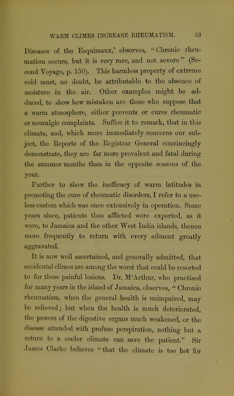 Diseases of tho Esquimaux,’ observes, “ Chronic rheu- matism occurs, but it is very rare, and not severe” (Se- cond Voyage, p. 150). This harmless property of extreme cold must, no doubt, be attributable to the absence of moisture in the air. Other examples might be ad- duced, to show how mistaken are those who suppose that a warm atmosphere, either prevents or cures rheumatic or neuralgic complaints. Suffice it to remark, that in this climate, and, which more immediately concerns our sub- ject, the Reports of the Registrar General convincingly demonstrate, they are far more prevalent and fatal during the summer months than in the opposite seasons of the year. Further to show the inefficacy of warm latitudes in promoting the cure of rheumatic disorders, I refer to a use- less custom which was once extensively in operation. Some years since, patients thus afflicted were exported, as it were, to Jamaica and the other West India islands, thence more frequently to return with every ailment greatly aggravated. It is now well ascertained, and generally admitted, that occidental climes are among the worst that could bo resorted to for these painful lesions. Dr. M'Arthur, who practised for many years in the island of Jamaica, observes, “ Chronic rheumatism, when the general health is unimpaired, may be relieved; but when the health is much deteriorated, the powers of the digestive organs much weakened, or tho disease attended with profuse perspiration, nothing but a return to a cooler climate can save the patient.” Sir James Clarke believes “that the climate is too hot for