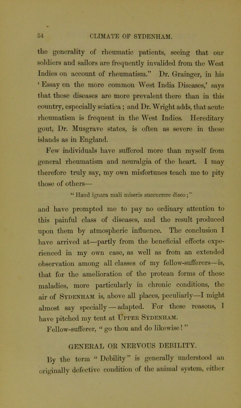 the generality of rheumatic patients, seeing that our soldiers and sailors are frequently invalided from the West Indies on account of rheumatism.” Dr. Grainger, in his ‘ Essay on the more common West India Diseases,’ says that these diseases are more prevalent there than in this country, especially sciatica; and Dr. Wright adds, that acute rheumatism is frequent in the West Indies. Hereditary gout, Dr. Musgrave states, is often as severe in these islands as in England. Few individuals have suffered more than myself from general rheumatism and neuralgia of the heart. I may therefore truly say, my own misfortunes teach me to pity those of others— “ Haud ignara mali miseris succurrerc disco; ” and have prompted me to pay no ordinary attention to this painful class of diseases, and the result produced upon them by atmospheric influence. The conclusion I have arrived at—partly from the beneficial effects expe- rienced in my own case, as well as from an extended observation among all classes of my fellow-sufferers—is, that for the amelioration of the protean forms of these maladies, more particularly in chronic conditions, the air of Sydenham is, above all places, peculiarly—I might almost say specially — adapted. For these reasons, 1 have pitched my tent at UprEit Sydenham. Fellow-sufferer, “ go thou and do likewise! ” GENERAL OR NERVOUS DEBILITY. ]>y the term “ Debility ” is generally understood an originally defective condition of the animal system, either